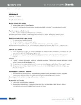 Estrutura da aula, continuação
Guia de Treinamento do CrossFit Kids
Recursos Pós-Curso
Copyright © 2020 CrossFit, LLC. Todos os direitos reservados.
Guia de Treinamento do CrossFit Kids | 141 de 153
ADOLESCENTES
Idades: de 12 a 18 anos
Duração da aula: 60 minutos
Resumo do treino: até 2 minutos
• Semelhante ao quadro branco dos adultos.
• Descreva o treino: demonstre movimentos, defina a amplitude de movimento e discuta problemas comuns.
Aquecimento geral: de 6 a 12 minutos
• Deve ser envolvente e pode incluir o treino de habilidades.
Exemplos: aquecimento com med ball, kneeling jump, corrida de 2 x 200 m, 10 box jumps, 5 broad jumps.
Aquecimento específico: de 15 a 30 minutos
• Forneça instruções para 2 habilidades.
• Geralmente focado em movimentos completos.
• Esta é uma ótima oportunidade para desenvolver os movimentos a serem usados no treino.
Exemplos: handstand para forward roll, treino na slackline, esforços máximos no vertical jump e no broad jump.
Treino: de 2 a 15 minutos
• Parece-se muito com um treino dos adultos, mas pode ter um toque especial; as novidades no treino podem ser uma
surpresa (“Rolling Randy”, “Bar Disappearing Act”, etc.).
• O papel principal de um treinador de adolescentes é projetar os treinos de modo que todos os atletas possam
competir.
Exemplos:
1.	 3 rounds: 7 thrusters com halteres, 7 push-ups, 15 saltos de lado a lado, 7 thrusters com halteres, 7 push-ups, 15 saltos
de lado a lado, empurrar o prowler por 35 m.
2.	 Complete tantos rounds quanto possível em 15 minutos de: pistols (5 por perna), 5 pull-ups, 10 push-ups, 15 squats.
3.	 Complete tantos rounds quanto possível em 15 minutos de: corrida de 400 m seguida de 3 rounds de: 5 pull-ups,
10 push-ups, 15 squats.
Habilidade após o treino: de 5 a 15 minutos
• Normalmente, mas não sempre, uma habilidade diferente que tenha sido treinada anteriormente, executada
imediatamente após a conclusão do treino enquanto a frequência cardíaca ainda está elevada.
Exemplos: planches to handstands, progressões de levers, wall walk.
Resfriamento: até 7 minutos
• Exercícios de alongamento e de mobilidade.
• O cérebro está preparado para o aprendizado mais eficaz; peça que elas tragam o dever de casa e forneça
informações (CrossFit Journal, preparação para exames, etc.) úteis.
 
