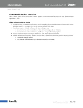 Estrutura da aula, continuação
Guia de Treinamento do CrossFit Kids
Recursos Pós-Curso
Copyright © 2020 CrossFit, LLC. Todos os direitos reservados.
Guia de Treinamento do CrossFit Kids | 142 de 153
LEVANTAMENTO DE PESO PARA ADOLESCENTES
De 12 a 18 anos, apenas alunos selecionados; os atletas devem se mover corretamente sem carga muito antes de adicionar peso
significativo à barra.
Aula de 60 minutos, 2 dias por semana.
• Um levantamento principal por sessão, deadlift (sumo e postura convencional) e back squat. Um levantamento auxiliar
poderá ser usado se o tempo permitir, mas não às custas do deadlift e do squat.
• A sessão começa com o tubo de PVC, treinando-se a mecânica correta.
{ Se os movimentos estiverem errados, exercícios de mobilidade poderão ser utilizados.
{ Se os movimentos continuarem errados, significa que a carga do dia não é apropriada.
• Cada levantamento é supervisionado por um treinador, com um treinador por plataforma.
• Garante-se e reforça-se a segurança pelo foco estrito na técnica e em fazer os menores incrementos de carga possíveis.
{ Esquema de repetição de 3-5-7
{ Uma repetição máxima somente para treinamento específico de esportes
 
