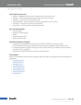 Lista de equipamentos, continuação
Guia de Treinamento do CrossFit Kids
Recursos Pós-Curso
Copyright © 2020 CrossFit, LLC. Todos os direitos reservados.
Guia de Treinamento do CrossFit Kids | 144 de 153
SUBSTITUIÇÕES DE BAIXO CUSTO
• Halteres — Embalagens de leite com alça (1 L) cheias de areia (1,5 kg, 2,5 kg e 3,5 kg)
• Med balls — Fronhas cheias de pedaços de pano macios com nós (de 1,5 a 4,5 kg)
• Parallettes — Duas caixas firmes colocadas lado a lado
• Caixas pliométricas — Bancos resistentes, muretas, pneus grandes (25 cm, 37,5 cm, 50 cm)
• Tubo de PVC — Cabos de vassoura, 180 cm de comprimento
• Pneus usados — As oficinas de reparo automotivo podem doar
IDEAL, MAS NÃO NECESSÁRIO
• Trave de equilíbrio
• Máquina de remada Concept 2
• Prowler
• Bumper plates de borracha
• Barreira ou barra de salto
ADAPTAÇÃO CONFORME A CAPACIDADE
• A adaptação é responsabilidade do treinador, do pai ou da mãe, do professor ou do instrutor no local.
• O uso de carga é desnecessário para o ganho de força em crianças. (Ver as Perguntas Frequentes sobre o CFK.)
• Os movimentos podem ser realizados sem carga, com PVC e, quando necessário, com halteres ou barra com anilhas,
de acordo a forma e a capacidade.
• Recomenda-se enfaticamente praticar o treinamento correto de CrossFit.
SITES SUGERIDOS
Embora não recomendemos nenhuma empresa específica, abaixo estão alguns sites sugeridos onde é possível adquirir os
equipamentos.
• www.athleticstuff.com
• www.bsnsports.com
• www.dynamax.com
• www.gophersport.com
• www.muscleclamp.com
• www.roguefitness.com
• www.rxjumpropes.com
• www.ssww.com
 