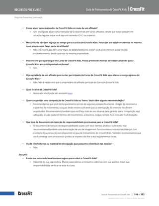 Perguntas frequentes, continuação
Guia de Treinamento do CrossFit Kids
Recursos Pós-Curso
Copyright © 2020 CrossFit, LLC. Todos os direitos reservados.
Guia de Treinamento do CrossFit Kids | 146 de 153
• Posso atuar como treinador de CrossFit Kids em mais de um afiliado?
{ Sim. Você pode atuar como treinador de CrossFit Kids em vários afiliados, desde que todos estejam em
situação regular e que você seja um treinador CF-L1 ou superior.
• Meu afiliado não tem espaço ou tempo para as aulas de CrossFit Kids. Posso ter um estabelecimento na mesma
rua e ainda assim fazer parte do afiliado?
{ Não. A CrossFit, LLC tem uma “regra de estabelecimento único”: você pode oferecer aulas fora do
estabelecimento, desde que seja na mesma propriedade.
• Inscrevi-me para participar do Curso de CrossFit Kids. Posso promover minhas atividades dizendo que o
CrossFit Kids estará disponível em breve?
{ Sim.
• O proprietário de um afiliado precisa ter participado do Curso de CrossFit Kids para oferecer um programa de
CrossFit Kids?
{ Não. Não é necessário que o proprietário do afiliado participe do Curso de CrossFit Kids.
• Qual é o site do CrossFit Kids?
{ Nosso site atual pode ser acessado aqui.
• Quero organizar uma competição de CrossFit Kids ou Teens. Vocês têm alguma recomendação?
{ Recomendamos que você tenha parâmetros extras de segurança (especificamente, códigos de vestimenta
e padrões de movimento), os quais serão motivo suficiente para a interrupção do treino se não forem
respeitados. Recomendamos também que você faça tudo ao seu alcance para garantir que a competição seja
adequada a cada idade em termos de movimentos, acessórios, cargas, tempo, foco e estado final desejado.
• Que tipo de documento de isenção de responsabilidade precisamos para o CrossFit Kids?
{ O documento de isenção de responsabilidade usado com seus clientes adultos é suficiente, mas
recomendamos também uma autorização de uso de imagem em fotos ou vídeos no caso das crianças. Um
exemplo de autorização está disponível no guia de treinamento do CrossFit Kids. Também recomendamos que
você converse com um assessor jurídico a respeito das leis e dos regulamentos locais.
• Vocês têm folhetos ou material de divulgação que possamos distribuir nas escolas?
{ Não.
SEGURO
• Existe um custo adicional no meu seguro para cobrir o CrossFit Kids?
{ Depende da sua seguradora. Muitas seguradoras já incluem a cobertura em sua apólice, mas é sua
responsabilidade verificar se esse é o caso.
 