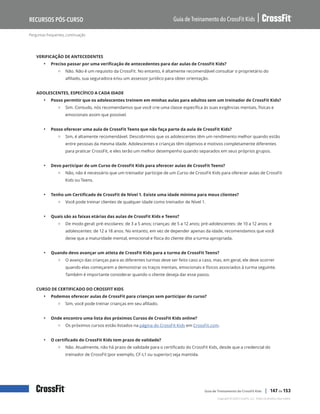 Perguntas frequentes, continuação
Guia de Treinamento do CrossFit Kids
Recursos Pós-Curso
Copyright © 2020 CrossFit, LLC. Todos os direitos reservados.
Guia de Treinamento do CrossFit Kids | 147 de 153
VERIFICAÇÃO DE ANTECEDENTES
• Preciso passar por uma verificação de antecedentes para dar aulas de CrossFit Kids?
{ Não. Não é um requisito da CrossFit. No entanto, é altamente recomendável consultar o proprietário do
afiliado, sua seguradora e/ou um assessor jurídico para obter orientação.
ADOLESCENTES, ESPECÍFICO A CADA IDADE
• Posso permitir que os adolescentes treinem em minhas aulas para adultos sem um treinador de CrossFit Kids?
{ Sim. Contudo, nós recomendamos que você crie uma classe específica às suas exigências mentais, físicas e
emocionais assim que possível.
• Posso oferecer uma aula de CrossFit Teens que não faça parte da aula de CrossFit Kids?
{ Sim, é altamente recomendável. Descobrimos que os adolescentes têm um rendimento melhor quando estão
entre pessoas da mesma idade. Adolescentes e crianças têm objetivos e motivos completamente diferentes
para praticar CrossFit, e eles terão um melhor desempenho quando separados em seus próprios grupos.
• Devo participar de um Curso de CrossFit Kids para oferecer aulas de CrossFit Teens?
{ Não, não é necessário que um treinador participe de um Curso de CrossFit Kids para oferecer aulas de CrossFit
Kids ou Teens.
• Tenho um Certificado de CrossFit de Nível 1. Existe uma idade mínima para meus clientes?
{ Você pode treinar clientes de qualquer idade como treinador de Nível 1.
• Quais são as faixas etárias das aulas de CrossFit Kids e Teens?
{ De modo geral: pré-escolares: de 3 a 5 anos; crianças: de 5 a 12 anos; pré-adolescentes: de 10 a 12 anos; e
adolescentes: de 12 a 18 anos. No entanto, em vez de depender apenas da idade, recomendamos que você
deixe que a maturidade mental, emocional e física do cliente dite a turma apropriada.
• Quando devo avançar um atleta de CrossFit Kids para a turma de CrossFit Teens?
{ O avanço das crianças para as diferentes turmas deve ser feito caso a caso, mas, em geral, ele deve ocorrer
quando elas começarem a demonstrar os traços mentais, emocionais e físicos associados à turma seguinte.
Também é importante considerar quando o cliente deseja dar esse passo.
CURSO DE CERTIFICADO DO CROSSFIT KIDS
• Podemos oferecer aulas de CrossFit para crianças sem participar do curso?
{ Sim, você pode treinar crianças em seu afiliado.
• Onde encontro uma lista dos próximos Cursos de CrossFit Kids online?
{ Os próximos cursos estão listados na página do CrossFit Kids em CrossFit.com.
• O certificado do CrossFit Kids tem prazo de validade?
{ Não. Atualmente, não há prazo de validade para o certificado do CrossFit Kids, desde que a credencial do
treinador de CrossFit (por exemplo, CF-L1 ou superior) seja mantida.
 
