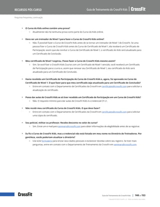 Perguntas frequentes, continuação
Guia de Treinamento do CrossFit Kids
Recursos Pós-Curso
Copyright © 2020 CrossFit, LLC. Todos os direitos reservados.
Guia de Treinamento do CrossFit Kids | 148 de 153
• O Curso do Kids online contém uma prova?
{ Atualmente não há nenhuma prova como parte do Curso do Kids online.
• Devo ser um treinador de Nível 1 para fazer o Curso de CrossFit Kids online?
{ Não. É possível fazer o Curso de CrossFit Kids antes de se tornar um treinador de Nível 1 de CrossFit. Se uma
pessoa fizer o Curso de CrossFit Kids antes do Curso de Certificado de Nível 1, ela receberá um Certificado de
Participação; assim que ela concluir o Curso de Certificado de Nível 1, o certificado do Kids será atualizado para
um Certificado de Conclusão.
• Meu certificado de Nível 1 expirou. Posso fazer o Curso de CrossFit Kids mesmo assim?
{ Sim. Se você fizer o CrossFit Kids Course com um Certificado de Nível 1 vencido, você receberá um Certificado
de Participação para o curso e, assim que renovar seu Certificado de Nível 1, seu certificado do Kids será
atualizado para um Certificado de Conclusão.
• Havia recebido um Certificado de Participação do Curso de CrossFit Kids e, agora, fui aprovado no Curso de
Certificado de Nível 1. O que fazer para que meu certificado seja atualizado para um Certificado de Conclusão?
{ Entre em contato com o Departamento de Certificados da CrossFit em certificates@crossfit.com para solicitar a
atualização do certificado.
• Posso dar aulas de CrossFit Kids se só tiver recebido um Certificado de Participação em um Curso de CrossFit Kids?
{ Não. O requisito mínimo para dar aulas de CrossFit Kids é a credencial CF-L1.
• Não recebi meu certificado do Curso de CrossFit Kids. O que devo fazer?
{ Entre em contato com o Departamento de Certificados da CrossFit em certificates@crossfit.com para solicitar
uma cópia do certificado.
• Sou policial, militar ou professor. Recebo desconto no valor do curso?
{ Sim. Envie um e-mail para seminars@crossfit.com para obter informações de elegibilidade antes de se registrar.
• Eu fiz o Curso de CrossFit Kids, mas a credencial não está listada em meu nome no Diretório de Treinadores. Por
gentileza, vocês poderiam atualizar o diretório?
{ Use este formulário para enviar seus dados pessoais e esclarecer dúvidas sobre seu registro. Se tiver mais
perguntas, entre em contato com o Departamento de Treinamento da CrossFit em seminars@crossfit.com.
 