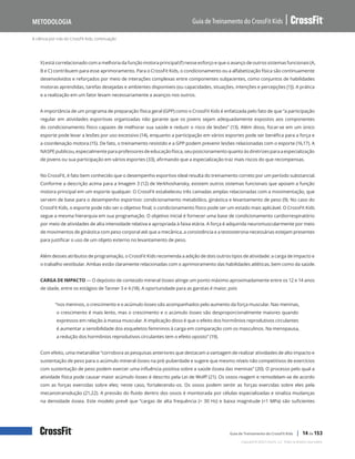 A ciência por trás do CrossFit Kids, continuação
Guia de Treinamento do CrossFit Kids
Metodologia
Copyright © 2020 CrossFit, LLC. Todos os direitos reservados.
Guia de Treinamento do CrossFit Kids | 14 de 153
X) está correlacionado com a melhoria da função motora principal (f) nesse esforço e que o avanço de outros sistemas funcionais (A,
B e C) contribuem para esse aprimoramento. Para o CrossFit Kids, o condicionamento ou a alfabetização física são continuamente
desenvolvidos e reforçados por meio de interações complexas entre componentes subjacentes, como conjuntos de habilidades
motoras aprendidas, tarefas desejadas e ambientes disponíveis (ou capacidades, situações, intenções e percepções [1]). A prática
e a realização em um fator levam necessariamente a avanços nos outros.
A importância de um programa de preparação física geral (GPP) como o CrossFit Kids é enfatizada pelo fato de que “a participação
regular em atividades esportivas organizadas não garante que os jovens sejam adequadamente expostos aos componentes
do condicionamento físico capazes de melhorar sua saúde e reduzir o risco de lesões” (13). Além disso, focar-se em um único
esporte pode levar a lesões por uso excessivo (14), enquanto a participação em vários esportes pode ser benéfica para a força e
a coordenação motora (15). De fato, o treinamento resistido e a GPP podem prevenir lesões relacionadas com o esporte (16,17). A
NASPEpublicou,especialmenteparaprofessoresdeeducaçãofísica,seuposicionamentoquantoàsdiretrizesparaaespecialização
de jovens ou sua participação em vários esportes (33), afirmando que a especialização traz mais riscos do que recompensas.
No CrossFit, é fato bem conhecido que o desempenho esportivo ideal resulta do treinamento correto por um período substancial.
Conforme a descrição acima para a Imagem 3 (12) de Verkhoshansky, existem outros sistemas funcionais que apoiam a função
motora principal em um esporte qualquer. O CrossFit estabeleceu três camadas amplas relacionadas com a movimentação, que
servem de base para o desempenho esportivo: condicionamento metabólico, ginástica e levantamento de peso (9). No caso do
CrossFit Kids, o esporte pode não ser o objetivo final; o condicionamento físico pode ser um estado mais aplicável. O CrossFit Kids
segue a mesma hierarquia em sua programação. O objetivo inicial é fornecer uma base de condicionamento cardiorrespiratório
por meio de atividades de alta intensidade relativa e apropriada à faixa etária. A força é adquirida neuromuscularmente por meio
de movimentos de ginástica com peso corporal até que a mecânica, a consistência e a testosterona necessárias estejam presentes
para justificar o uso de um objeto externo no levantamento de peso.
Além desses atributos de programação, o CrossFit Kids recomenda a adição de dois outros tipos de atividade: a carga de impacto e
o trabalho vestibular. Ambas estão claramente relacionadas com o aprimoramento das habilidades atléticas, bem como da saúde.
CARGA DE IMPACTO — O depósito de conteúdo mineral ósseo atinge um ponto máximo aproximadamente entre os 12 e 14 anos
de idade, entre os estágios de Tanner 3 e 4 (18). A oportunidade para as garotas é maior, pois
“nos meninos, o crescimento e o acúmulo ósseo são acompanhados pelo aumento da força muscular. Nas meninas,
o crescimento é mais lento, mas o crescimento e o acúmulo ósseo são desproporcionalmente maiores quando
expressos em relação à massa muscular. A implicação disso é que o efeito dos hormônios reprodutivos circulantes
é aumentar a sensibilidade dos esqueletos femininos à carga em comparação com os masculinos. Na menopausa,
a redução dos hormônios reprodutivos circulantes tem o efeito oposto” (19).
Com efeito, uma metanálise “corrobora as pesquisas anteriores que destacam a vantagem de realizar atividades de alto impacto e
sustentação de peso para o acúmulo mineral ósseo na pré-puberdade e sugere que mesmo níveis não competitivos de exercícios
com sustentação de peso podem exercer uma influência positiva sobre a saúde óssea das meninas” (20). O processo pelo qual a
atividade física pode causar maior acúmulo ósseo é descrito pela Lei de Wolff (21). Os ossos reagem e remodelam-se de acordo
com as forças exercidas sobre eles; neste caso, fortalecendo-os. Os ossos podem sentir as forças exercidas sobre eles pela
mecanotransdução (21,22). A pressão do fluido dentro dos ossos é monitorada por células especializadas e sinaliza mudanças
na densidade óssea. Este modelo prevê que “cargas de alta frequência (> 30 Hz) e baixa magnitude (<1 MPa) são suficientes
 