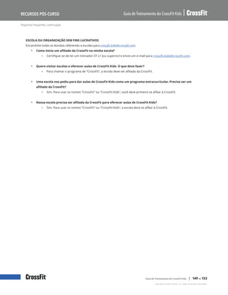 Perguntas frequentes, continuação
Guia de Treinamento do CrossFit Kids
Recursos Pós-Curso
Copyright © 2020 CrossFit, LLC. Todos os direitos reservados.
Guia de Treinamento do CrossFit Kids | 149 de 153
ESCOLA OU ORGANIZAÇÃO SEM FINS LUCRATIVOS
Encaminhe todas as dúvidas referentes a escolas para crossfit.kids@crossfit.com.
• Como inicio um afiliado da CrossFit na minha escola?
{ Certifique-se de ter um treinador CF-L1 (ou superior) e envie um e-mail para crossfit.kids@crossfit.com.
• Quero visitar escolas e oferecer aulas de CrossFit Kids. O que devo fazer?
{ Para chamar o programa de “CrossFit”, a escola deve ser afiliada da CrossFit.
• Uma escola nos pediu para dar aulas de CrossFit Kids como um programa extracurricular. Preciso ser um
afiliado da CrossFit?
{ Sim. Para usar os nomes “CrossFit” ou “CrossFit Kids”, você deve primeiro se afiliar à CrossFit.
• Nossa escola precisa ser afiliada da CrossFit para oferecer aulas de CrossFit Kids?
{ Sim. Para usar os nomes “CrossFit” ou “CrossFit Kids”, a escola deve se afiliar à CrossFit.
 