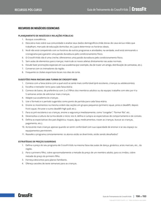 Recursos de negócios essenciais, continuação
Guia de Treinamento do CrossFit Kids
Recursos Pós-Curso
Copyright © 2020 CrossFit, LLC. Todos os direitos reservados.
Guia de Treinamento do CrossFit Kids | 150 de 153
RECURSOS DE NEGÓCIOS ESSENCIAIS
PLANEJAMENTO DE NEGÓCIOS E RELAÇÕES PÚBLICAS
1.	 Busque a excelência.
2.	 Descubra mais sobre sua comunidade e analise seus dados demográficos (mãe donas de casa versus mães que
trabalham, mercado de educação domiciliar, etc.) para determinar os horários ideais.
3.	 Você não está competindo com os horários de outros programas e atividades; na verdade, você está otimizando o
cronograma para garantir uma paixão duradoura pelo condicionamento físico.
4.	 O CrossFit Kids não é uma creche; oferecemos uma paixão duradoura pelo condicionamento físico.
5.	 Sem aulas de elementos para crianças; matricule os novos atletas diretamente nas aulas normais.
6.	 Estude fazer promoções especiais em sua academia (por exemplo, dia de trazer um amigo, distribuição de camisetas, etc.).
7.	 Converse com os treinadores da região.
8.	 Frequente os clubes esportivos locais nos dias de corte.
SUGESTÕES PARA INICIAR UMA TURMA DE CROSSFIT KIDS
1.	 Comece com a faixa etária com a qual você se sente mais confortável (pré-escolares, crianças ou adolescentes).
2.	 Escolha o treinador certo para cada faixa etária.
3.	 Comece de baixo, de preferência com 2 a 3 filhos dos membros adultos ou da equipe; trabalhe com eles por 4 a
5 semanas antes de adicionar mais crianças.
4.	 Adapte sua academia às crianças.
5.	 Use o formato e o período sugeridos como ponto de partida para cada faixa etária.
6.	 Ensine os movimentos na mesma ordem das seções em grupos pequenos (primeiro squat, press e deadlift; depois
front squat, thruster e sumo deadlift high pull; etc.).
7.	 Para os pré-escolares e as crianças, ensine a segurança imediatamente, como “congelar”, “formar fila”, etc.
8.	 Desenvolva a cultura da turma desde o início; isto é, defina e cumpra as expectativas de comportamento e de contato.
9.	 Defina as expectativas dos pais (logística, roupas, água, medicamentos, trazer as crianças, buscar as crianças,
pagamento, etc.).
10.	Acrescente mais crianças apenas quando se sentir confortável com sua capacidade de ensinar e se seu espaço ou
equipamentos permitirem.
11.	Reavalie o programa constantemente: os alunos estão se divertindo, estão sendo desafiados?
ESTRATÉGIAS DE PREÇOS SUGERIDAS
1.	 Defina o preço do seu programa de CrossFit Kids na mesma faixa das aulas de dança, ginástica, artes marciais, etc., da
região.
2.	 Para o primeiro filho, cobre aproximadamente a metade do preço de um membro adulto; para os irmãos, cobre
metade do preço do primeiro filho.
3.	 Forneça descontos para planos familiares.
4.	 Ofereça sessões de teste semanais para as crianças.
 