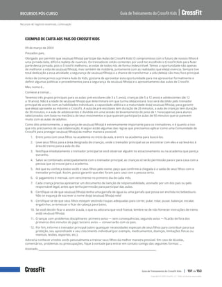 Recursos de negócios essenciais, continuação
Guia de Treinamento do CrossFit Kids
Recursos Pós-Curso
Copyright © 2020 CrossFit, LLC. Todos os direitos reservados.
Guia de Treinamento do CrossFit Kids | 151 de 153
EXEMPLO DE CARTA AOS PAIS DO CROSSFIT KIDS
09 de março de 20XX
Prezados pais,
Obrigado por permitir que seu(sua) filho(a) participe das Aulas de CrossFit Kids! O compromisso com o futuro de nossos filhos é
uma jornada bela, difícil e repleta de nuances. Os treinadores estão contentes por você ter escolhido o CrossFit Kids para fazer
parte dessa jornada, pois o CrossFit melhorou as vidas de todos nós de forma indescritível. Temos a oportunidade não apenas
de melhorar a vida de seu(sua) filho(a), mas também de moldá-la, juntamente com as realidades que ele(a) vivencia. Sempre tive
total dedicação a essa atividade; a segurança de seu(sua) filho(a) e a chance de transformar a vida dele(a) são meu foco principal.
Antes de começarmos a primeira Aula do Kids, gostaria de aproveitar esta oportunidade para me apresentar formalmente e
definir algumas políticas e procedimentos para a segurança de seu(sua) filho(a) e o aproveitamento das aulas de CrossFit.
Meu nome é…
Comecei a treinar…
Teremos três grupos principais para as aulas: pré-escolares (de 3 a 5 anos), crianças (de 5 a 12 anos) e adolescentes (de 12
a 18 anos). Não é a idade de seu(sua) filho(a) que determinará em que turma ele(a) estará. Isso será decidido pelo treinador
principal de acordo com as habilidades individuais, a capacidade atlética e a maturidade do(a) seu(sua) filho(a), para garantir
que ele(a) aproveite ao máximo o CrossFit. A aula de pré-escolares tem duração de 20 minutos, a aula de crianças tem duração
de 30 minutos, e a aula de adolescentes é dividida em uma sessão de levantamento de peso de 1 hora (apenas para alunos
selecionados com base na mecânica de seus movimentos e que queiram participar) e aulas de 50 minutos que se parecem
muito com as aulas de adultos.
Como dito anteriormente, a segurança de seu(sua) filho(a) é extremamente importante para os treinadores, e é quanto a isso
que nós precisamos de sua colaboração. A seguir estão algumas das regras que precisamos aplicar como uma Comunidade de
CrossFit para proteger seu(sua) filho(a) da melhor maneira possível:
1.	 Entre junto com seus filhos na academia no início da aula, e entre na academia para buscá-los.
2.	 Leve seus filhos para a área designada de crianças, onde o treinador principal vai se encontrar com eles e vai levá-los à
área de treino para a aula do dia.
3.	 Notifique imediatamente o treinador principal se você observar alguém no estacionamento ou na academia que pareça
estranho.
4.	 Salvo se combinado antecipadamente com o treinador principal, as crianças só terão permissão para ir para casa com a
pessoa que as trouxe para a academia.
5.	 Até que eu conheça todos vocês e seus filhos pelo nome, peço que confirme a chegada e a saída de seus filhos com o
treinador principal. Assim, posso garantir que eles foram para casa com a pessoa certa.
6.	 O pagamento é mensal, com vencimento no primeiro dia de cada mês.
7.	 Cada criança precisa apresentar um documento de isenção de responsabilidade, assinado por um dos pais ou pelo
responsável legal, antes que tenha permissão para participar das aulas.
8.	 Certifique-se de que seu(sua) filho(a) tenha uma garrafa de água ou uma garrafa que possa ser enchida no bebedouro.
Não se esqueça de escrever o nome do(a) seu(sua) filho(a) nela!
9.	 Certifique-se de que seus filhos estejam vestindo roupas adequadas para correr, pular, rolar, puxar, balançar, escalar,
engatinhar, arremessar e ficar de cabeça para baixo.
10.	Se você decidir ficar e assistir à aula, o que eu adoraria que você fizesse, lembre-se de não fornecer instruções de treino
ao(à) seu(sua) filho(a).
11.	Crianças com problemas disciplinares: primeiro aviso — sem consequências; segundo aviso — ficarão de fora dos
primeiros dois minutos do jogo; terceiro aviso — conversarão com os pais.
12.	Por fim, informe o treinador principal sobre quaisquer necessidades especiais de seus filhos para contribuir para sua
proteção, seu aprendizado e seu crescimento individual (por exemplo, medicamentos, doenças, limitações físicas ou
mentais, lesões, esportes, etc.).
Adoraria conhecer a todos vocês pessoalmente e treinar seus filhos da melhor maneira possível. Em caso de dúvidas,
comentários, problemas ou preocupações, fique à vontade para entrar em contato comigo das seguintes formas: …
Assinado,
 