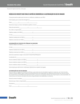 Recursos de negócios essenciais, continuação
Guia de Treinamento do CrossFit Kids
Recursos Pós-Curso
Copyright © 2020 CrossFit, LLC. Todos os direitos reservados.
Guia de Treinamento do CrossFit Kids | 152 de 153
MODELO DO CROSSFIT KIDS PARA O CARTÃO DE EMERGÊNCIA E A AUTORIZAÇÃO DE USO DE IMAGEM
O que precisamos saber para fornecer os melhores cuidados ao seu filho?
Informações para contato de emergência:
Data: / /
Nome da criança ou menor de idade (e apelido, se tiver):
Data de nascimento: / /
Pai, mãe ou responsável:
Telefone celular com DDD: ( )
E-mail:
Telefone residencial com DDD: ( )
Telefone comercial com DDD: ( )
INFORMAÇÕES DE CONTATO DO CÔNJUGE OU PARCEIRO
Telefone celular com DDD: ( )
E-mail:
Telefone residencial com DDD: ( )
Telefone comercial com DDD: ( )
Autorizo as pessoas a seguir a buscarem meu(minha) filho(a) em:
Localizado em:
Nome e telefone celular com DDD: ( )
Nome e telefone celular com DDD: ( )
Nome e telefone celular com DDD: ( )
Autorização para administrar medicação (Tylenol) e/ou inalador de resgate
AUTORIZAÇÃO DE USO DE IMAGEM
Autorizo que as imagens de meu(minha) filho(a), capturadas durante atividades regulares e especiais, por meio de vídeo,
câmera e câmera digital, sejam usadas exclusivamente para fins publicações de material promocional e do site da CrossFit,
do CrossFit Kids ou do afiliado licenciado da CrossFit, e renuncio a quaisquer direitos de compensação ou de propriedade. Os
sobrenomes de menores de idade não serão compartilhados nem publicados na internet.
Nome do menor de idade:
Nome do pai, mãe ou responsável:
Assinatura:
Data: / /
 