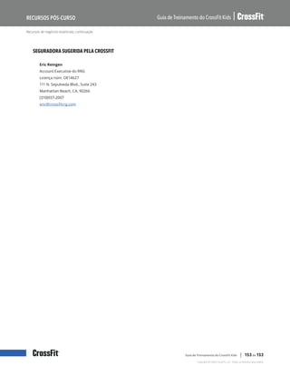 Recursos de negócios essenciais, continuação
Guia de Treinamento do CrossFit Kids
Recursos Pós-Curso
Copyright © 2020 CrossFit, LLC. Todos os direitos reservados.
Guia de Treinamento do CrossFit Kids | 153 de 153
SEGURADORA SUGERIDA PELA CROSSFIT
Eric Reingen
Account Executive do RRG
Licença núm. OE14627
111 N. Sepulveda Blvd., Suite 243
Manhattan Beach, CA, 90266
(310)937-2007
eric@crossfitrrg.com
 