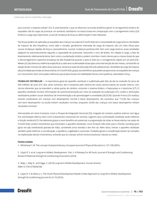 A ciência por trás do CrossFit Kids, continuação
Guia de Treinamento do CrossFit Kids
Metodologia
Copyright © 2020 CrossFit, LLC. Todos os direitos reservados.
Guia de Treinamento do CrossFit Kids | 15 de 153
para suscitar a resposta celular” (21). É, precisamente, o que se observou na escala anatômica geral. O carregamento estático do
esqueleto não foi capaz de provocar um aumento satisfatório na massa óssea em comparação com o carregamento cíclico (23).
Embora a carga seja importante, a taxa de mudança de força ou deformação é mais relevante.
Tais forças podem ser aplicadas ao esqueleto das crianças nas aulas de CrossFit Kids sem a necessidade de carga externa. Atividades
de impacto de alta frequência, como salto e ressalto, geralmente chamadas de carga de impacto, são um meio eficaz para
causar mudanças rápidas de força e, possivelmente, suscitar mudanças positivas (24). Sem uma carga externa, essas atividades
adaptam-se automaticamente segundo a capacidade do praticante, reduzindo o risco de lesões. Em relação à carga, a fase de
levantamento relativamente lenta, bem como a sustentação estática, podem contribuir muito menos para a massa óssea do que
o descarregamento repentino (mudança de alta frequência) quando o peso é solto (ou o carregamento rápido em um jerk) (23) .
Weeks (25,26) observou melhorias específicas a cada sexo na densidade óssea após uma intervenção de oito meses, consistindo na
adição de dez minutos de saltos duas vezes por semana às aulas de educação física de adolescentes. Atividades de carga de impacto
são prioridade para todas as faixas etárias no CrossFit Kids, graças aos benefícios que podem proporcionar ao esqueleto de crianças
em crescimento, bem como pelas melhorias que proporcionam em habilidades físicas como potência, velocidade e força.
TRABALHO VESTIBULAR — A importância geral do aparelho vestibular é sublinhada pelo fato de ele ter evoluído há cerca de
500 milhões de anos (27). Nos seres humanos, ele é composto pelo sistema de canais semicirculares do ouvido interno, com
nervos eferentes que se estendem a várias partes do cérebro, incluindo o sistema límbico, o hipocampo e o neocórtex (27). O
aparelho vestibular fornece informações de automovimentação por meio da avaliação da aceleração (27). Lesões e disfunções
vestibulares podem causar distúrbios de movimentação e de aprendizagem e ansiedade (28,29,30). Quando Franco (31) realizou
exames vestibulares em crianças com desempenho normal e baixo desempenho, ela constatou que “73,3% das crianças
com bom desempenho na escola tinham resultados normais, enquanto 32,6% das crianças com baixo desempenho tinham
resultados normais”.
Intervenções em seres humanos, como a Terapia de Integração Sensorial (32), irrigação do conduto auditivo externo com água
fria, estimulação elétrica, bem como tratamentos rotacionais em animais, sugerem que a estimulação vestibular pode melhorar
a função cerebral (27). Parcialmente graças a esse benefício em potencial, a programação de todas as faixas etárias nas aulas do
CrossFit Kids contém movimentos que estimulam o aparelho vestibular, como forward rolls (rolar para a frente), standing spins
(girar em pé), handstands (parada de mão), cartwheels (virar estrela) e skin the cat. Além disso, treinar o aparelho vestibular
também pode melhorar a coordenação, o equilíbrio, a agilidade e a precisão. Cuidados gerais e consideração devem ser tomados
na implantação desses movimentos, evitando que as crianças sofram tontura excessiva, náusea ou medo.
Fontes citadas
1. Whitehead 1, M. The concept of physical literacy. European Journal of Physical Education 6, 127–138 (2001).
2. Lloyd, R. S. et al. Long-term Athletic Development - Part 1: A Pathway For All Youth. Journal of Strength and Conditioning
Research/National Strength & Conditioning Association (2014).
3. Balyi, I., Way, R., and Higgs, C. (2013) Long-term Athlete Development. Human Kinetics
ISBN-13: 978-0736092180
4. Lloyd, R. S. & Oliver, J. L. The Youth Physical Development Model: A New Approach to Long-Term Athletic Development.
Strength & Conditioning Journal 34, 61–72 (2012).
 