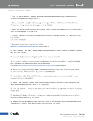 A ciência por trás do CrossFit Kids, continuação
Guia de Treinamento do CrossFit Kids
Metodologia
Copyright © 2020 CrossFit, LLC. Todos os direitos reservados.
Guia de Treinamento do CrossFit Kids | 16 de 153
5. Lloyd, R. S., Read, P., Oliver, J. L. & Meyers, R. W. Considerations for the Development of Agility During Childhood and
Adolescence. Strength & Conditioning Journal (2013).
6. Oliver, J. L., Lloyd, R. S. & Rumpf, M. C. Developing Speed Throughout Childhood and Adolescence: The Role of Growth,
Maturation and Training. Strength & Conditioning Journal 35, 42–48 (2013).
7. Myer, G. D. et al. When to Initiate Integrative Neuromuscular Training to Reduce Sports-Related Injuries and Enhance Health in
Youth? Curr Sports Med Rep 10, 155–166 (2011a).
8. Couturier, L., Chepko, S., and Holt/Hale, S. (2014) National Standards and Grade Level Outcomes for K-12 Physical Education.
Human Kinetics.
ISBN-13: 978-1-4504-9626-1
9. Glassman, G. What is Fitness. CrossFit Journal (10/2002).
https://library.crossfit.com/free/pdf/CFJ-trial.pdf—acesso em 4/2015
10. Lee, T. D., Swanson, L. R. & Hall, A. L. What is repeated in a repetition? Effects of practice conditions on motor skill acquisition.
Phys Ther 71, 150–156 (1991).
11. Bernstein N. The Co-ordination and Regulation of Movements. Pergamon Press; 1967.
12. Verkhoshansky, Y. V. Supermethods of special physical preparation for high class athlete. J. Sport Training Methodology 2,
(2007). Originally in: Acta Academiae Olympique Estoniae, Vol. 8 (2000).
http://www.verkhoshansky.com/Articles/EnglishArticles/tabid/92/Default.aspx—acesso em 4/2015
13. Myer, G. D. et al. Integrative training for children and adolescents: techniques and practices for reducing sports-related
injuries and enhancing athletic performance. Phys Sportsmed 39, 74–84 (2011b).
14. Valovich McLeod, T. C. et al. National Athletic Trainers’ Association position statement: prevention of pediatric overuse
injuries. in J Athl Train 46, 206–220 (2011).
15. Fransen, J. et al. Differences in physical fitness and gross motor coordination in boys aged 6-12 years specializing in one
versus sampling more than one sport. J Sports Sci 30, 379–386 (2012).
16. Carter, C. W. & Micheli, L. J. Training the child athlete: physical fitness, health and injury. British Journal of Sports Medicine 45,
880–885 (2011).
17. Faigenbaum, A. D. & Myer, G. D. Resistance training among young athletes: safety, efficacy and injury prevention effects.
British Journal of Sports Medicine 44, 56–63 (2010).
18. MacKelvie, K. J., Khan, K. M. & McKay, H. A. Is there a critical period for bone response to weight-bearing exercise in children
and adolescents? a systematic review. British journal of sports medicine 36, 250–7 (2002).
 