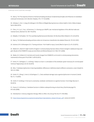 A ciência por trás do CrossFit Kids, continuação
Guia de Treinamento do CrossFit Kids
Metodologia
Copyright © 2020 CrossFit, LLC. Todos os direitos reservados.
Guia de Treinamento do CrossFit Kids | 17 de 153
19. Skerry, T. M. The response of bone to mechanical loading and disuse: fundamental principles and influences on osteoblast/
osteocyte homeostasis. Arch. Biochem. Biophys. 473, 117–123 (2008).
20. Ishikawa, S., Kim, Y., Kang, M. & Morgan, D. W. Effects of Weight-Bearing Exercise on Bone Health in Girls: A Meta-Analysis.
Sports Med (2013).
21. Chen, J.-H., Liu, C., You, L. & Simmons, C. A. Boning up on Wolff’s Law: mechanical regulation of the cells that make and
maintain bone. J Biomech 43, 108–118 (2010).
22. Bidwell, J. P. & Pavalko, F. M. The Load-Bearing Mechanosome Revisited. Clin Rev Bone Miner Metab 8, 213–223 (2010).
23. Skerry, T. M. Mechanical loading and bone: what sort of exercise is beneficial to the skeleton? Bone 20, 179–181 (1997).
24. Karlsson, M. K. & Rosengren, B. E. Training and bone - from health to injury. Scand J Med Sci Sports 22, e15–23 (2012).
25. Weeks B. K., Beck B. R. Eight months of regular in-school jumping improves indices of bone strength in adolescent boys and
girls: Results of the POWER PE study. Journal of Bone and Mineral Research 23: 1002–1011 (2008).
26. Weeks, B. K. & Beck, B. R. Are bone and muscle changes from POWER PE, an 8-month in-school jumping intervention,
maintained at three years? PLoS ONE 7, e39133 (2012).
27. Smith, P. F., Darlington, C. L. & Zheng, Y. Move it or lose it--is stimulation of the vestibular system necessary for normal spatial
memory? Hippocampus 20, 36–43 (2010).
28. Wiss, T. Vestibular dysfunction in learning disabilities: differences in definitions lead to different conclusions. J Learn Disabil 22,
100–101 (1989).
29. Smith, P. F., Zheng, Y., Horii, A. & Darlington, C. L. Does vestibular damage cause cognitive dysfunction in humans? J Vestib
Res 15, 1–9 (2005).
30. Smith, P. F. & Zheng, Y. From ear to uncertainty: vestibular contributions to cognitive function. Front Integr Neurosci 7,
84 (2013).
31. Franco, E. S. & Panhoca, I. Vestibular function in children underperforming at school. Braz J Otorhinolaryngol 74,
815–825 (2008).
32. Ottenbacher, K. Sensory integration therapy: Affect or effect. Am J Occup Ther 36, 571–578 (1982).
33. https://www.shapeamerica.org/events/upload/Sport-Specialization_Stewart-Shroyer_.pdf—acesso em 4/2015
 