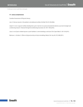 A ciência por trás do CrossFit Kids, continuação
Guia de Treinamento do CrossFit Kids
Metodologia
Copyright © 2020 CrossFit, LLC. Todos os direitos reservados.
Guia de Treinamento do CrossFit Kids | 18 de 153
34. Leitura complementar
Canadian Assessment of Physical Literacy
Latz, K. Overuse injuries in the pediatric and adolescent athlete. Mo Med 103, 81–85 (2006).
Lloyd, R. S. et al. Long-term athletic development, part 2: barriers to success and potential solutions. Journal of strength and
conditioning research / National Strength & Conditioning Association 29, 1451–1464 (2015).
Luke, A. et al. Sports-related injuries in youth athletes: is overscheduling a risk factor? Clin J Sport Med 21, 307–314 (2011).
Maïmoun, L. & Sultan, C. Effects of physical activity on bone remodeling. Metab. Clin. Exp. 60, 373–388 (2011).
 