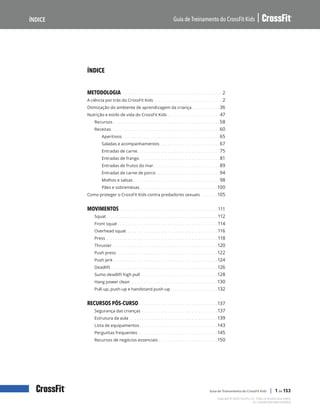 
Guia de Treinamento do CrossFit Kids
Índice
Copyright © 2020 CrossFit, LLC. Todos os direitos reservados.
Guia de Treinamento do CrossFit Kids | 1 de 153
V4.1-20200918R1AMPLEXORKW
ÍNDICE
METODOLOGIA .  .  .  .  .  .  .  .  .  .  .  .  .  .  .  .  .  .  .  .  .  .  .  .  .  .  .  .  .  .  .  .  .  .  .  .  .  .  .  .  .  . 2
A ciência por trás do CrossFit Kids.  .  .  .  .  .  .  .  .  .  .  .  .  .  .  .  .  .  .  .  .  .  .  .  .  .  .  .  . 2
Otimização do ambiente de aprendizagem da criança. .  .  .  .  .  .  .  .  .  .  . 36
Nutrição e estilo de vida do CrossFit Kids.  .  .  .  .  .  .  .  .  .  .  .  .  .  .  .  .  .  .  .  .  . 47
Recursos.  .  .  .  .  .  .  .  .  .  .  .  .  .  .  .  .  .  .  .  .  .  .  .  .  .  .  .  .  .  .  .  .  .  .  .  .  .  .  .  .  .  .  .  . 58
Receitas
. .  .  .  .  .  .  .  .  .  .  .  .  .  .  .  .  .  .  .  .  .  .  .  .  .  .  .  .  .  .  .  .  .  .  .  .  .  .  .  .  .  .  .  .  . 60
Aperitivos.  .  .  .  .  .  .  .  .  .  .  .  .  .  .  .  .  .  .  .  .  .  .  .  .  .  .  .  .  .  .  .  .  .  .  .  .  .  .  .  . 65
Saladas e acompanhamentos.  .  .  .  .  .  .  .  .  .  .  .  .  .  .  .  .  .  .  .  .  .  .  .  . 67
Entradas de carne
. .  .  .  .  .  .  .  .  .  .  .  .  .  .  .  .  .  .  .  .  .  .  .  .  .  .  .  .  .  .  .  .  .  . 75
Entradas de frango. .  .  .  .  .  .  .  .  .  .  .  .  .  .  .  .  .  .  .  .  .  .  .  .  .  .  .  .  .  .  .  .  . 81
Entradas de frutos do mar.  .  .  .  .  .  .  .  .  .  .  .  .  .  .  .  .  .  .  .  .  .  .  .  .  .  .  . 89
Entradas de carne de porco.  .  .  .  .  .  .  .  .  .  .  .  .  .  .  .  .  .  .  .  .  .  .  .  .  .  . 94
Molhos e salsas .  .  .  .  .  .  .  .  .  .  .  .  .  .  .  .  .  .  .  .  .  .  .  .  .  .  .  .  .  .  .  .  .  .  .  . 98
Pães e sobremesas
. .  .  .  .  .  .  .  .  .  .  .  .  .  .  .  .  .  .  .  .  .  .  .  .  .  .  .  .  .  .  .  . 100
Como proteger o CrossFit Kids contra predadores sexuais.  .  .  .  .  .  . 105
MOVIMENTOS.  .  .  .  .  .  .  .  .  .  .  .  .  .  .  .  .  .  .  .  .  .  .  .  .  .  .  .  .  .  .  .  .  .  .  .  .  .  .  .  . 111
Squat. .  .  .  .  .  .  .  .  .  .  .  .  .  .  .  .  .  .  .  .  .  .  .  .  .  .  .  .  .  .  .  .  .  .  .  .  .  .  .  .  .  .  .  .  .  . 112
Front squat.  .  .  .  .  .  .  .  .  .  .  .  .  .  .  .  .  .  .  .  .  .  .  .  .  .  .  .  .  .  .  .  .  .  .  .  .  .  .  .  .  . 114
Overhead squat.  .  .  .  .  .  .  .  .  .  .  .  .  .  .  .  .  .  .  .  .  .  .  .  .  .  .  .  .  .  .  .  .  .  .  .  .  . 116
Press.  .  .  .  .  .  .  .  .  .  .  .  .  .  .  .  .  .  .  .  .  .  .  .  .  .  .  .  .  .  .  .  .  .  .  .  .  .  .  .  .  .  .  .  .  .  . 118
Thruster .  .  .  .  .  .  .  .  .  .  .  .  .  .  .  .  .  .  .  .  .  .  .  .  .  .  .  .  .  .  .  .  .  .  .  .  .  .  .  .  .  .  .  . 120
Push press .  .  .  .  .  .  .  .  .  .  .  .  .  .  .  .  .  .  .  .  .  .  .  .  .  .  .  .  .  .  .  .  .  .  .  .  .  .  .  .  .  . 122
Push jerk.  .  .  .  .  .  .  .  .  .  .  .  .  .  .  .  .  .  .  .  .  .  .  .  .  .  .  .  .  .  .  .  .  .  .  .  .  .  .  .  .  .  .  . 124
Deadlift.  .  .  .  .  .  .  .  .  .  .  .  .  .  .  .  .  .  .  .  .  .  .  .  .  .  .  .  .  .  .  .  .  .  .  .  .  .  .  .  .  .  .  .  . 126
Sumo deadlift high pull .  .  .  .  .  .  .  .  .  .  .  .  .  .  .  .  .  .  .  .  .  .  .  .  .  .  .  .  .  .  .  . 128
Hang power clean. .  .  .  .  .  .  .  .  .  .  .  .  .  .  .  .  .  .  .  .  .  .  .  .  .  .  .  .  .  .  .  .  .  .  .  . 130
Pull-up, push-up e handstand push-up. .  .  .  .  .  .  .  .  .  .  .  .  .  .  .  .  .  .  . 132
RECURSOS PÓS-CURSO.  .  .  .  .  .  .  .  .  .  .  .  .  .  .  .  .  .  .  .  .  .  .  .  .  .  .  .  .  .  .  .  . 137
Segurança das crianças.  .  .  .  .  .  .  .  .  .  .  .  .  .  .  .  .  .  .  .  .  .  .  .  .  .  .  .  .  .  .  . 137
Estrutura da aula.  .  .  .  .  .  .  .  .  .  .  .  .  .  .  .  .  .  .  .  .  .  .  .  .  .  .  .  .  .  .  .  .  .  .  .  . 139
Lista de equipamentos. .  .  .  .  .  .  .  .  .  .  .  .  .  .  .  .  .  .  .  .  .  .  .  .  .  .  .  .  .  .  .  . 143
Perguntas frequentes
. .  .  .  .  .  .  .  .  .  .  .  .  .  .  .  .  .  .  .  .  .  .  .  .  .  .  .  .  .  .  .  .  . 145
Recursos de negócios essenciais.  .  .  .  .  .  .  .  .  .  .  .  .  .  .  .  .  .  .  .  .  .  .  .  . 150
 
