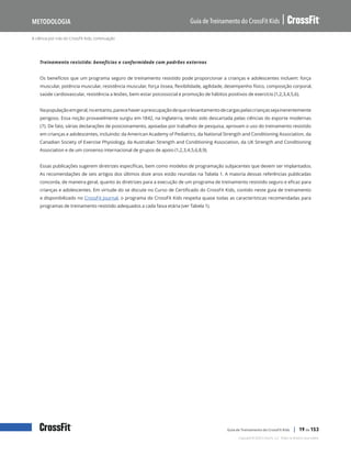 A ciência por trás do CrossFit Kids, continuação
Guia de Treinamento do CrossFit Kids
Metodologia
Copyright © 2020 CrossFit, LLC. Todos os direitos reservados.
Guia de Treinamento do CrossFit Kids | 19 de 153
Treinamento resistido: benefícios e conformidade com padrões externos
Os benefícios que um programa seguro de treinamento resistido pode proporcionar a crianças e adolescentes incluem: força
muscular, potência muscular, resistência muscular, força óssea, flexibilidade, agilidade, desempenho físico, composição corporal,
saúde cardiovascular, resistência a lesões, bem-estar psicossocial e promoção de hábitos positivos de exercício (1,2,3,4,5,6).
Napopulaçãoemgeral,noentanto,parecehaverapreocupaçãodequeolevantamentodecargaspelascriançassejainerentemente
perigoso. Essa noção provavelmente surgiu em 1842, na Inglaterra, tendo sido descartada pelas ciências do esporte modernas
(7). De fato, várias declarações de posicionamento, apoiadas por trabalhos de pesquisa, aprovam o uso do treinamento resistido
em crianças e adolescentes, incluindo: da American Academy of Pediatrics, da National Strength and Conditioning Association, da
Canadian Society of Exercise Physiology, da Australian Strength and Conditioning Association, da UK Strength and Conditioning
Association e de um consenso internacional de grupos de apoio (1,2,3,4,5,6,8,9).
Essas publicações sugerem diretrizes específicas, bem como modelos de programação subjacentes que devem ser implantados.
As recomendações de seis artigos dos últimos doze anos estão reunidas na Tabela 1. A maioria dessas referências publicadas
concorda, de maneira geral, quanto às diretrizes para a execução de um programa de treinamento resistido seguro e eficaz para
crianças e adolescentes. Em virtude do se discute no Curso de Certificado do CrossFit Kids, contido neste guia de treinamento
e disponibilizado no CrossFit Journal, o programa do CrossFit Kids respeita quase todas as características recomendadas para
programas de treinamento resistido adequados a cada faixa etária (ver Tabela 1).
 