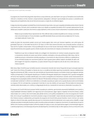 A ciência por trás do CrossFit Kids, continuação
Guia de Treinamento do CrossFit Kids
Metodologia
Copyright © 2020 CrossFit, LLC. Todos os direitos reservados.
Guia de Treinamento do CrossFit Kids | 22 de 153
O programa do CrossFit Kids dá grande importância a essas diretrizes, pois elas fazem com que os Treinadores de CrossFit Kids
reforcem a mecânica correta, ensinem comportamentos adequados e ofereçam oportunidades de sucesso e consistência em
longo prazo; principalmente, elas servem de estrutura para a criação de um ambiente seguro.
A segurança durante qualquer atividade física é extremamente importante, visto que o esqueleto de adolescentes está em fase de
crescimento ativo. Portanto, ele é considerado imaturo em relação ao esqueleto de adultos (10). A camada relativamente fina de
células que compõem a placa de crescimento ou placa epifisária, onde os ossos crescem ativamente, é suscetível a lesões; de fato:
“Relata-se que as lesões físicas representam de 15% a 30% de todas as lesões esqueléticas em crianças, ocorrendo
mais comumente após os 10 anos de idade, e que 80% das lesões físicas ocorrerão entre as idades de 10 e 16 anos,
com idade média de 13 anos” (10).
Lesões da placa de crescimento podem ocorrer por trauma agudo, bem como por estresse repetitivo, com vários graus de
gravidade (Tipos de I a V de Salter-Harris) (10,11). Os Tipos I e II têm mais chances de terem uma conclusão positiva, contudo os
Tipos de III a V podem comprometer a futura proliferação do osso se não houver intervenção médica (10). Faigenbaum (12) trata
especificamente das preocupações quanto a lesões da placa de crescimento em relação ao treinamento resistido:
“Sublinha-se que não se relataram lesões da cartilagem de crescimento em nenhum estudo prospectivo sobre
o treinamento resistido em jovens que tenham recebido orientação e instrução profissional. Além disso, não há
evidências de que o treinamento resistido prejudique o crescimento em altura durante a infância e a adolescência.
O risco de lesão da placa de crescimento pode ser maior quando jovens atletas realizam atividades de salto e de
aterrissagem em esportes competitivos, as quais induzem forças de reação do solo de até cinco a sete vezes sua
massa corporal”.
Além disso, Myer (13) afirma que “as lesões durante o treinamento resistido são menos frequentes do que na atuação esportiva
real”. Caine (14) e Emery (15) avaliam os fatores de risco e a incidência de lesões esportivas envolvendo crianças e adolescentes.
Segundo estimativas de 1998, o número de casos de lesão por levantamento de peso nos Estados Unidos que exigissem atenção
médica correspondia a 12,5% daquele relatado para o futebol e 5% daquele relatado para o basquete (14). E, quando investigadas
de forma mais específica, as lesões identificadas como sendo consequência do treinamento resistido variam drasticamente em
etiologia entre as populações adulta e infantil (13). Mais de 75% das lesões sofridas por crianças durante o treinamento resistido são
consideradas “acidentais” e referem-se a beliscões ou contusões causadas por ações como a queda de pesos sobre extremidades
ou tropeços (13). Em contrapartida, a proporção é invertida no caso dos adultos, em que quase 75% das lesões do treinamento
resistido estão relacionadas com o esforço e a degradação da técnica, resultando em entorses ou distensões musculares (13).
O programa do CrossFit Kids busca prevenir lesões causadas por acidentes, aprimorando ativamente habilidades como aceitar a
responsabilidade individual, trabalhar com segurança com outras pessoas, seguir regras e respeitar normas de conduta. Lesões
relacionadas com o esforço são minimizadas pela adesão estrita a uma política estabelecida no início do programa do CrossFit
Kids, isto é, de que “a qualidade do movimento precede à carga e à intensidade”, noção reiterada recentemente por Faigenbaum
(16). Embora crianças e adolescentes participantes do programa do CrossFit Kids possam levantar, mover e brincar com vários
objetos no decorrer das aulas, quando eles executam os movimentos da série fundamental, como squat, press e deadlift, a carga
utilizada será determinada pela mecânica e pela consistência demonstradas no respectivo movimento. As expectativas do que se
define como mecânica aceitável mudam conforme a idade; em todos os casos, tais expectativas exigem a movimentação segura e
a adesão progressiva a uma hierarquia de pontos de desempenho. Consistência não se refere apenas à forma correta entre uma
 