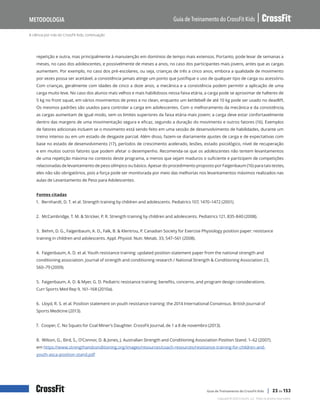 A ciência por trás do CrossFit Kids, continuação
Guia de Treinamento do CrossFit Kids
Metodologia
Copyright © 2020 CrossFit, LLC. Todos os direitos reservados.
Guia de Treinamento do CrossFit Kids | 23 de 153
repetição e outra, mas principalmente à manutenção em domínios de tempo mais extensos. Portanto, pode levar de semanas a
meses, no caso dos adolescentes, e possivelmente de meses a anos, no caso dos participantes mais jovens, antes que as cargas
aumentem. Por exemplo, no caso dos pré-escolares, ou seja, crianças de três a cinco anos, embora a qualidade de movimento
por vezes possa ser aceitável, a consistência jamais atinge um ponto que justifique o uso de qualquer tipo de carga ou acessório.
Com crianças, geralmente com idades de cinco a doze anos, a mecânica e a consistência podem permitir a aplicação de uma
carga muito leve. No caso dos alunos mais velhos e mais habilidosos nessa faixa etária, a carga pode se aproximar de halteres de
5 kg no front squat, em vários movimentos de press e no clean, enquanto um kettlebell de até 10 kg pode ser usado no deadlift.
Os mesmos padrões são usados para controlar a carga em adolescentes. Com o melhoramento da mecânica e da consistência,
as cargas aumentam de igual modo, sem os limites superiores da faixa etária mais jovem; a carga deve estar confortavelmente
dentro das margens de uma movimentação segura e eficaz, segundo a duração do movimento e outros fatores (16). Exemplos
de fatores adicionais incluem se o movimento está sendo feito em uma sessão de desenvolvimento de habilidades, durante um
treino intenso ou em um estado de desgaste parcial. Além disso, fazem-se diariamente ajustes de carga e de expectativas com
base no estado de desenvolvimento (17), períodos de crescimento acelerado, lesões, estado psicológico, nível de recuperação
e em muitos outros fatores que podem afetar o desempenho. Recomenda-se que os adolescentes não tentem levantamentos
de uma repetição máxima no contexto deste programa, a menos que sejam maduros o suficiente e participem de competições
relacionadas de levantamento de peso olímpico ou básico. Apesar do procedimento proposto por Faigenbaum (16) para tais testes,
eles não são obrigatórios, pois a força pode ser monitorada por meio das melhorias nos levantamentos máximos realizados nas
aulas de Levantamento de Peso para Adolescentes.
Fontes citadas
1. Bernhardt, D. T. et al. Strength training by children and adolescents. Pediatrics 107, 1470–1472 (2001).
2. McCambridge, T. M. & Stricker, P. R. Strength training by children and adolescents. Pediatrics 121, 835-840 (2008).
3. Behm, D. G., Faigenbaum, A. D., Falk, B. & Klentrou, P. Canadian Society for Exercise Physiology position paper: resistance
training in children and adolescents. Appl. Physiol. Nutr. Metab. 33, 547–561 (2008).
4. Faigenbaum, A. D. et al. Youth resistance training: updated position statement paper from the national strength and
conditioning association. Journal of strength and conditioning research / National Strength & Conditioning Association 23,
S60–79 (2009).
5. Faigenbaum, A. D. & Myer, G. D. Pediatric resistance training: benefits, concerns, and program design considerations.
Curr Sports Med Rep 9, 161–168 (2010a).
6. Lloyd, R. S. et al. Position statement on youth resistance training: the 2014 International Consensus. British Journal of
Sports Medicine (2013).
7. Cooper, C. No Squats for Coal Miner’s Daughter. CrossFit Journal, de 1 a 8 de novembro (2013).
8. Wilson, G., Bird, S., O’Connor, D. & Jones, J. Australian Strength and Conditioning Association Position Stand. 1–62 (2007).
em https://www.strengthandconditioning.org/images/resources/coach-resources/resistance-training-for-children-and-
youth-asca-position-stand.pdf
 