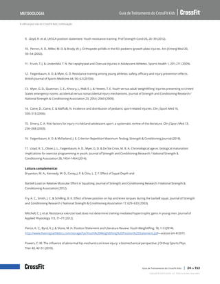 A ciência por trás do CrossFit Kids, continuação
Guia de Treinamento do CrossFit Kids
Metodologia
Copyright © 2020 CrossFit, LLC. Todos os direitos reservados.
Guia de Treinamento do CrossFit Kids | 24 de 153
9. Lloyd, R. et al. UKSCA position statement: Youth resistance training. Prof Strength Cond 26, 26–39 (2012).
10. Perron, A. D., Miller, M. D. & Brady, W. J. Orthopedic pitfalls in the ED: pediatric growth plate injuries. Am J Emerg Med 20,
50–54 (2002).
11. Frush, T. J. & Lindenfeld, T. N. Peri-epiphyseal and Overuse Injuries in Adolescent Athletes. Sports Health 1, 201–211 (2009).
12. Faigenbaum, A. D. & Myer, G. D. Resistance training among young athletes: safety, efficacy and injury prevention effects.
British Journal of Sports Medicine 44, 56–63 (2010b).
13. Myer, G. D., Quatman, C. E., Khoury, J., Wall, E. J. & Hewett, T. E. Youth versus adult ‘weightlifting’ injuries presenting to United
States emergency rooms: accidental versus nonaccidental injury mechanisms. Journal of Strength and Conditioning Research /
National Strength & Conditioning Association 23, 2054–2060 (2009).
14. Caine, D., Caine, C. & Maffulli, N. Incidence and distribution of pediatric sport-related injuries. Clin J Sport Med 16,
500–513 (2006).
15. Emery, C. A. Risk factors for injury in child and adolescent sport: a systematic review of the literature. Clin J Sport Med 13,
256–268 (2003).
16. Faigenbaum, A. D. & McFarland, J. E. Criterion Repetition Maximum Testing. Strength & Conditioning Journal (2014).
17. Lloyd, R. S., Oliver, J. L., Faigenbaum, A. D., Myer, G. D. & De Ste Croix, M. B. A. Chronological age vs. biological maturation:
implications for exercise programming in youth. Journal of Strength and Conditioning Research / National Strength &
Conditioning Association 28, 1454–1464 (2014).
Leitura complementar
Bryanton, M. A., Kennedy, M. D., Carey, J. P. & Chiu, L. Z. F. Effect of Squat Depth and
Barbell Load on Relative Muscular Effort in Squatting. Journal of Strength and Conditioning Research / National Strength &
Conditioning Association (2012).
Fry, A. C., Smith, J. C. & Schilling, B. K. Effect of knee position on hip and knee torques during the barbell squat. Journal of Strength
and Conditioning Research / National Strength & Conditioning Association 17, 629–633 (2003).
Mitchell, C. J. et al. Resistance exercise load does not determine training-mediated hypertrophic gains in young men. Journal of
Applied Physiology 113, 71–77 (2012).
Pierce, K. C., Byrd, R. J. & Stone, M. H. Position Statement and Literature Review: Youth Weightlifing. 18, 1–3 (2014).
http://www.fiveringsathletics.com/storage/fyi/Youth%20Weightlifting%20Position%20Statement.pdf—acesso em 4/2015
Powers, C. M. The influence of abnormal hip mechanics on knee injury: a biomechanical perspective. J Orthop Sports Phys
Ther 40, 42–51 (2010).
 
