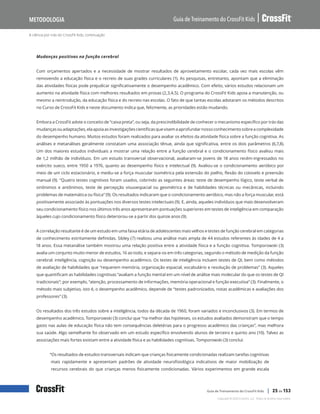 A ciência por trás do CrossFit Kids, continuação
Guia de Treinamento do CrossFit Kids
Metodologia
Copyright © 2020 CrossFit, LLC. Todos os direitos reservados.
Guia de Treinamento do CrossFit Kids | 25 de 153
Mudanças positivas na função cerebral
Com orçamentos apertados e a necessidade de mostrar resultados de aproveitamento escolar, cada vez mais escolas vêm
removendo a educação física e o recreio de suas grades curriculares (1). As pesquisas, entretanto, apontam que a eliminação
das atividades físicas pode prejudicar significativamente o desempenho acadêmico. Com efeito, vários estudos relacionam um
aumento na atividade física com melhores resultados em provas (2,3,4,5). O programa do CrossFit Kids apoia a manutenção, ou
mesmo a reintrodução, da educação física e do recreio nas escolas. O fato de que tantas escolas adotaram os métodos descritos
no Curso de CrossFit Kids e neste documento indica que, felizmente, as prioridades estão mudando.
Embora a CrossFit adote o conceito de “caixa preta”, ou seja, da prescindibilidade de conhecer o mecanismo específico por trás das
mudançasouadaptações,elaapoiaasinvestigaçõescientíficasquevisemaaprofundarnossoconhecimentosobreacomplexidade
do desempenho humano. Muitos estudos foram realizados para avaliar os efeitos da atividade física sobre a função cognitiva. As
análises e metanálises geralmente constatam uma associação tênue, ainda que significativa, entre os dois parâmetros (6,7,8).
Um dos maiores estudos individuais a mostrar uma relação entre a função cerebral e o condicionamento físico avaliou mais
de 1,2 milhão de indivíduos. Em um estudo transversal observacional, avaliaram-se jovens de 18 anos recém-ingressados no
exército sueco, entre 1950 a 1976, quanto ao desempenho físico e intelectual (9). Avaliou-se o condicionamento aeróbico por
meio de um ciclo estacionário, e mediu-se a força muscular isométrica pela extensão do joelho, flexão do cotovelo e preensão
manual (9). “Quatro testes cognitivos foram usados, cobrindo as seguintes áreas: teste de desempenho lógico, teste verbal de
sinônimos e antônimos, teste de percepção visuoespacial ou geométrica e de habilidades técnicas ou mecânicas, incluindo
problemas de matemática ou física” (9). Os resultados indicaram que o condicionamento aeróbico, mas não a força muscular, está
positivamente associado às pontuações nos diversos testes intelectuais (9). E, ainda, aqueles indivíduos que mais desenvolveram
seu condicionamento físico nos últimos três anos apresentaram pontuações superiores em testes de inteligência em comparação
àqueles cujo condicionamento físico deteriorou-se a partir dos quinze anos (9).
A correlação resultante é de um estudo em uma faixa etária de adolescentes mais velhos e testes de função cerebral em categorias
de conhecimento estritamente definidas. Sibley (7) realizou uma análise mais ampla de 44 estudos referentes às idades de 4 a
18 anos. Essa metanálise também mostrou uma relação positiva entre a atividade física e a função cognitiva. Tomporowski (3)
avalia um conjunto muito menor de estudos, 16 ao todo, e separa-os em três categorias, segundo o método de medição da função
cerebral: inteligência, cognição ou desempenho acadêmico. Os testes de inteligência incluem testes de QI, bem como métodos
de avaliação de habilidades que “requerem memória, organização espacial, vocabulário e resolução de problemas” (3). Aqueles
que quantificam as habilidades cognitivas “avaliam a função mental em um nível de análise mais molecular do que os testes de QI
tradicionais”; por exemplo, “atenção, processamento de informações, memória operacional e função executiva” (3). Finalmente, o
método mais subjetivo, isto é, o desempenho acadêmico, depende de “testes padronizados, notas acadêmicas e avaliações dos
professores” (3).
Os resultados dos três estudos sobre a inteligência, todos da década de 1960, foram variados e inconclusivos (3). Em termos de
desempenho acadêmico, Tomporowski (3) conclui que “na melhor das hipóteses, os estudos avaliados demonstram que o tempo
gasto nas aulas de educação física não tem consequências deletérias para o progresso acadêmico das crianças”, mas melhora
sua saúde. Algo semelhante foi observado em um estudo específico envolvendo alunos de terceiro e quinto ano (10). Talvez as
associações mais fortes existam entre a atividade física e as habilidades cognitivas. Tomporowski (3) conclui:
“Os resultados de estudos transversais indicam que crianças fisicamente condicionadas realizam tarefas cognitivas
mais rapidamente e apresentam padrões de atividade neurofisiológica indicativos de maior mobilização de
recursos cerebrais do que crianças menos fisicamente condicionadas. Vários experimentos em grande escala
 