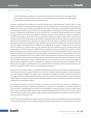 A ciência por trás do CrossFit Kids, continuação
Guia de Treinamento do CrossFit Kids
Metodologia
Copyright © 2020 CrossFit, LLC. Todos os direitos reservados.
Guia de Treinamento do CrossFit Kids | 26 de 153
fornecem evidências que sugerem que o treinamento físico exerce efeitos específicos, em vez de gerais, sobre a
função cognitiva das crianças. Após o treinamento com exercícios aeróbicos, o desempenho das crianças melhora
exclusivamente em testes que envolvem a função executiva”.
Conclusões semelhantes foram obtidas em um estudo envolvendo mais de 4500 adolescentes no Reino Unido (11). Nesse
estudo, a atividade física foi medida objetivamente por meio da coleta de dados pessoais de acelerometria ao longo de sete dias,
posteriormente usados como indicadores da atividade física diária média. “Níveis superiores de atividade física geral (free-living)
em intensidade de moderada a vigorosa tiveram uma associação positiva com o desempenho de tarefas de atenção ou atenção
executiva em adolescentes, especialmente nos de sexo masculino” (11). Um estudo de menores dimensões mostrou um efeito
mais agudo do exercício; em vez de usar a atividade média diária, recorreu-se a uma sessão de 20 minutos de caminhada na
esteira (12). Nesse estudo, as crianças de 9 a 10 anos ou caminharam a 60% de sua frequência cardíaca máxima ou sentaram-se
em silêncio. De 20 a 30 minutos após cada um desses estados, as crianças participaram de testes cognitivos, enquanto suas ondas
cerebrais eram monitoradas (12). Em comparação com o grupo de controle em repouso, os indivíduos que tinham se exercitado
melhoraram a precisão de suas respostas nos testes cognitivos e apresentaram maior amplitude de um componente específico
das ondas cerebrais denominado onda P3; “acredita-se que a amplitude da P3 organize a alocação de recursos atencionais
durante a interação com o estímulo e que uma maior amplitude indica maior alocação de recursos” (12). Além da observação
de que crianças com níveis mais altos de atividade física têm uma função executiva aprimorada (11,13), o estudo com esteiras
sugere uma associação mais imediata e possivelmente causal (12). Por fim, em um estudo publicado em 2011, 20 crianças de 8 a
10 anos participaram de uma intervenção de 9 meses para melhorar seu condicionamento físico, medido pelo VO2 máx. (14). Com
a melhoria do condicionamento físico, houve também melhoria de seu desempenho em algumas tarefas cognitivas e em certas
ondas cerebrais (14). Curiosamente, uma diferença anatômica recentemente descoberta, observada em crianças de 9 e 10 anos
mais fisicamente condicionadas, é de que a substância branca em seu corpo caloso, bem como em várias outras regiões do
cérebro, apresenta integridade superior em comparação com os grupos de controle menos fisicamente condicionados (15). Essa
diferença estrutural sugere a possibilidade de que as crianças fisicamente condicionadas “tenham uma condução neural mais
rápida entre as regiões do cérebro”, levando a uma função cognitiva superior (15).
Embora os mecanismos diretos relativos a esses efeitos não tenham sido comprovados, os dados indicam que a genética contribui
menos do que o ambiente, ou as ações individuais. Entre os mais de 1,2 milhão de indivíduos estudados no trabalho de pesquisa
acima, havia 1432 pares de gêmeos monozigóticos (9) com DNA idêntico. A análise de seus dados de condicionamento físico e
de inteligência indicou que os fatores genéticos explicam apenas cerca de 15% da associação, enquanto os fatores exclusivos do
ambiente explicam o restante (9). Numerosos esforços de pesquisa começam a mostrar a natureza multifatorial da conexão entre
a atividade física e as habilidades cognitivas.
Um dos efeitos pós-exercício no cérebro mais notáveis é o aumento do crescimento de novos neurônios, a neurogênese, no
giro denteado, uma sub-região do hipocampo relacionada com a memória e com o aprendizado (16,17,18,19,20). A geração de
novos neurônios é a neuroplasticidade que foi além da mera remodelação das sinapses existentes. As linhas de evidência agora
indicam que um subconjunto desses neurônios recém-formados são geneticamente distintos uns dos outros, assim como de
outros neurônios no cérebro (21,22), e podem “ajudar a diversificar a gama de fenótipos comportamentais que são possíveis a
partir de um determinado genoma” (22).
Embora o aumento da neurogênese ocorra após o exercício, quais são os mecanismos que permitem que o sistema cardiovascular
e a musculatura usada enviem sinais ao cérebro? Certamente, o próprio sistema nervoso é um elo direto entre esses sistemas
 