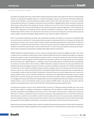 A ciência por trás do CrossFit Kids, continuação
Guia de Treinamento do CrossFit Kids
Metodologia
Copyright © 2020 CrossFit, LLC. Todos os direitos reservados.
Guia de Treinamento do CrossFit Kids | 27 de 153
que poderia ser utilizado. Além disso, existem fatores solúveis que parecem mediar a associação entre exercício e função cerebral.
O lactato, um subproduto da glicólise, poderia ser um desses mensageiros, porque é uma fonte de combustível utilizada pelo
cérebro (23,24). Peptídeos e proteínas específicas também podem cumprir essa função (26). Miocina é um termo cunhado
recentemente para descrever mensageiros moleculares que são produzidos e segregados pelas células musculares, produzindo
efeitos locais ou distais (26,27). São exemplos de miocinas: interleucina - (IL) 4, IL-6 IL-7, IL-8, IL-15, fator neurotrófico derivado do
cérebro (BDNF), fator de crescimento de fibroblasto 21, fator inibidor de leucemia, miostatina, ligante tipo 1 (CXCL1) de quimiocina
(motivo CXC), calprotectina, eritropoietina, fator de crescimento semelhante à insulina tipo 1 (IGF-1), fator de crescimento de
fibroblasto básico (FGF2) e, talvez, irisina (26,27). Essas miocinas são um meio de comunicação entre o músculo e diversos tipos de
células e órgãos, incluindo: tecido adiposo, fígado, pâncreas, ossos, sistema circulatório e cérebro (27).
A IGF-1 é uma proteína amplamente estudada, mais notavelmente associada a seus efeitos no crescimento e metabolismo (28).
Em seres humanos, os níveis de IGF-1 estão positivamente associados ao condicionamento físico em crianças não treinadas (29);
em estudos com animais, a IGF-1 parece mediar os efeitos do exercício aeróbico (roda giratória) no cérebro (30,31,32). Mesmo a
injeção de IGF-1 na periferia de ratos pode induzir o crescimento de novos neurônios na região do giro denteado do cérebro (33).
Os efeitos do treinamento resistido sobre os níveis circulantes de IGF-1 em seres humanos permanecem incertos (34,35). Talvez o
esforço total ou os grupos musculares gerais utilizados tenham algum efeito de confusão (35).
O BDNF também tem efeitos pleiotrópicos em todo o corpo, pois está envolvido em processos biológicos variados, como ritmos
circadianos, humor e frequência cardíaca (36). Os níveis circulantes de BDNF são maiores em indivíduos que seguem um programa
de exercícios regulares e após uma sessão aguda de exercícios, embora o treinamento resistido não tenha mostrado resultados
consistentes (37). Os exercícios agudos e crônicos também foram associados a melhorias na função cognitiva, tendo sido sugerido
“de forma hesitante” que o BDNF poderia ser o mediador em seres humanos (38), segundo conexões mais diretas estabelecidas
em estudos com animais (39). Em seres humanos, o BDNF é liberado em resposta ao exercício. Os sinais que coordenam essa
liberação estão sendo investigados ativamente, incluindo as cascatas de sinalização envolvendo a IGF-1 (30,40) e possivelmente
a irisina (41,42). Os níveis circulantes de BDNF aumentam durante a atividade e diminuem em direção aos níveis de linha de base
durante o repouso com cinética variável (38,43,44,45). A quantidade de BDNF liberado está positivamente correlacionada com
a intensidade da sessão de exercícios (43,46). Curiosamente, a infusão de lactato na corrente sanguínea de seres humanos em
repouso também induziu um pico transitório de BDNF (47), o qual parecia ser independente das alterações no pH do sangue
(48). Estudos com animais indicam que o aumento do estresse e os exercícios forçados reduzem a quantidade de BDNF liberado
e a neurogênese do hipocampo (49,50). Esse resultado talvez permita uma hipótese alternativa que explique por que andar de
bicicleta próximo a uma via movimentada resultou em uma resposta de BDNF inferior à dos grupo de controle (51), além de
enfatizar a necessidade de tornar cada aula de CrossFit Kids o mais divertida possível para cada faixa etária.
A interação entre estresse e exercício não é unidirecional (52). O exercício e a liberação resultante de BDNF, bem como outros
fatores tróficos, podem ter atividade neuroprotetora e antidepressiva, além de melhorar a resiliência geral frente ao estresse
(53,54,55). Os benefícios neurobiológicos dos exercícios como um todo podem incluir até mesmo a melhora dos sintomas de
TDAH (56,57). Portanto, a inclusão de exercícios na vida das crianças por meio de programas como o CrossFit Kids é essencial e
afeta não apenas a saúde física, mas também as saúdes mental e cognitiva. De acordo com essa prescrição, recomenda-se que,
conforme o programa avança, as aulas do CrossFit Teens terminem com aproximadamente sete minutos de resfriamento e estudo
para aproveitar a oportunidade única de melhorar o desempenho intelectual por meio dos mecanismos descritos acima.
Pelas mesmas razões, deve-se também evitar ao máximo a exclusão da educação física das escolas. Existem inúmeros exemplos de
escolas que observaram melhorias significativas nas pontuações de testes e no comportamento dos alunos após a incorporação
 