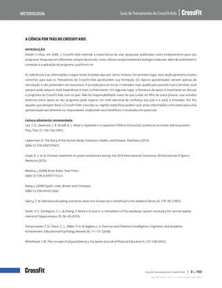 A ciência por trás do CrossFit Kids, continuação
Guia de Treinamento do CrossFit Kids
Metodologia
Copyright © 2020 CrossFit, LLC. Todos os direitos reservados.
Guia de Treinamento do CrossFit Kids | 2 de 153
A CIÊNCIA POR TRÁS DO CROSSFIT KIDS
INTRODUÇÃO
Desde o início, em 2006, o CrossFit Kids entende a importância de usar pesquisas publicadas como embasamento para seu
programa. Pesquisas em diferentes campos de estudo, como ciência comportamental e biologia molecular, além de orientarem o
conteúdo e a aplicação do programa, justificam-no.
As referências e as informações a seguir estão incluídas aqui por vários motivos. Em primeiro lugar, esta seção apresenta muitos
caminhos para que os Treinadores de CrossFit Kids aprofundem sua formação. Os tópicos apresentados servem apenas de
introdução e não pretendem ser exaustivos. A jornada para se tornar o treinador mais qualificado possível nunca termina; você
sempre pode adquirir mais experiência e mais conhecimento. Em segundo lugar, a literatura de apoio é importante ao discutir
o programa do CrossFit Kids com os pais. Não há responsabilidade maior do que cuidar do filho de outra pessoa; usar estudos
externos como apoio ao seu programa pode inspirar um nível adicional de confiança aos pais e a você, o treinador. Por fim,
aqueles que desejam levar o CrossFit Kids a escolas ou regiões específicas podem usar estas informações como base para uma
apresentação aos diretores ou responsáveis, explicando seus benefícios e resultados em potencial.
Leitura altamente recomendada
Lee, T. D., Swanson, L. R. & Hall, A. L. What is repeated in a repetition? Effects of practice conditions on motor skill acquisition.
Phys Ther 71, 150–156 (1991).
Lieberman, D. The Story of the Human Body: Evolution, Health, and Disease. Pantheon (2013).
ISBN-13: 978-0307379412
Lloyd, R. S. et al. Position statement on youth resistance training: the 2014 International Consensus. British Journal of Sports
Medicine (2013).
Medina, J. (2008) Brain Rules. Pear Press.
ISBN-13: 978-0-9797777-4-5
Ratey, J. (2008) Spark. Little, Brown and Company.
ISBN-13: 978-0316113502
Skerry, T. M. Mechanical loading and bone: what sort of exercise is beneficial to the skeleton? Bone 20, 179–181 (1997).
Smith, P. F., Darlington, C. L. & Zheng, Y. Move it or lose it--is stimulation of the vestibular system necessary for normal spatial
memory? Hippocampus 20, 36–43 (2010).
Tomporowski, P. D., Davis, C. L., Miller, P. H. & Naglieri, J. A. Exercise and Children’s Intelligence, Cognition, and Academic
Achievement. Educational Psychology Review 20, 111–131 (2008).
Whitehead 1, M. The concept of physical literacy. European Journal of Physical Education 6, 127–138 (2001).
 