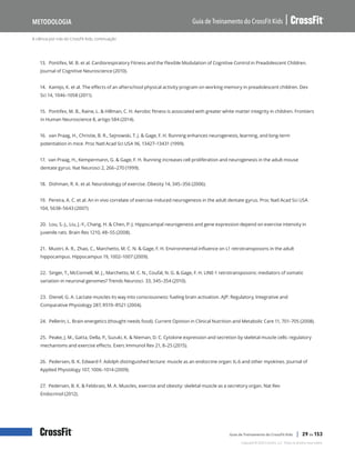 A ciência por trás do CrossFit Kids, continuação
Guia de Treinamento do CrossFit Kids
Metodologia
Copyright © 2020 CrossFit, LLC. Todos os direitos reservados.
Guia de Treinamento do CrossFit Kids | 29 de 153
13. Pontifex, M. B. et al. Cardiorespiratory Fitness and the Flexible Modulation of Cognitive Control in Preadolescent Children.
Journal of Cognitive Neuroscience (2010).
14. Kamijo, K. et al. The effects of an afterschool physical activity program on working memory in preadolescent children. Dev
Sci 14, 1046–1058 (2011).
15. Pontifex, M. B., Raine, L. & Hillman, C. H. Aerobic fitness is associated with greater white matter integrity in children. Frontiers
in Human Neuroscience 8, artigo 584 (2014).
16. van Praag, H., Christie, B. R., Sejnowski, T. J. & Gage, F. H. Running enhances neurogenesis, learning, and long-term
potentiation in mice. Proc Natl Acad Sci USA 96, 13427–13431 (1999).
17. van Praag, H., Kempermann, G. & Gage, F. H. Running increases cell proliferation and neurogenesis in the adult mouse
dentate gyrus. Nat Neurosci 2, 266–270 (1999).
18. Dishman, R. K. et al. Neurobiology of exercise. Obesity 14, 345–356 (2006).
19. Pereira, A. C. et al. An in vivo correlate of exercise-induced neurogenesis in the adult dentate gyrus. Proc Natl Acad Sci USA
104, 5638–5643 (2007).
20. Lou, S.-J., Liu, J.-Y., Chang, H. & Chen, P.-J. Hippocampal neurogenesis and gene expression depend on exercise intensity in
juvenile rats. Brain Res 1210, 48–55 (2008).
21. Muotri, A. R., Zhao, C., Marchetto, M. C. N. & Gage, F. H. Environmental influence on L1 retrotransposons in the adult
hippocampus. Hippocampus 19, 1002–1007 (2009).
22. Singer, T., McConnell, M. J., Marchetto, M. C. N., Coufal, N. G. & Gage, F. H. LINE-1 retrotransposons: mediators of somatic
variation in neuronal genomes? Trends Neurosci. 33, 345–354 (2010).
23. Dienel, G. A. Lactate muscles its way into consciousness: fueling brain activation. AJP: Regulatory, Integrative and
Comparative Physiology 287, R519–R521 (2004).
24. Pellerin, L. Brain energetics (thought needs food). Current Opinion in Clinical Nutrition and Metabolic Care 11, 701–705 (2008).
25. Peake, J. M., Gatta, Della, P., Suzuki, K. & Nieman, D. C. Cytokine expression and secretion by skeletal muscle cells: regulatory
mechanisms and exercise effects. Exerc Immunol Rev 21, 8–25 (2015).
26. Pedersen, B. K. Edward F. Adolph distinguished lecture: muscle as an endocrine organ: IL-6 and other myokines. Journal of
Applied Physiology 107, 1006–1014 (2009).
27. Pedersen, B. K. & Febbraio, M. A. Muscles, exercise and obesity: skeletal muscle as a secretory organ. Nat Rev
Endocrinol (2012).
 