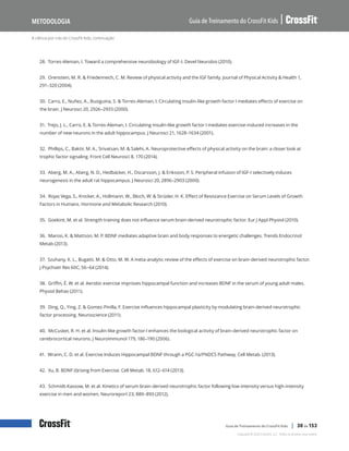 A ciência por trás do CrossFit Kids, continuação
Guia de Treinamento do CrossFit Kids
Metodologia
Copyright © 2020 CrossFit, LLC. Todos os direitos reservados.
Guia de Treinamento do CrossFit Kids | 30 de 153
28. Torres-Aleman, I. Toward a comprehensive neurobiology of IGF-I. Devel Neurobio (2010).
29. Orenstein, M. R. & Friedenreich, C. M. Review of physical activity and the IGF family. Journal of Physical Activity & Health 1,
291–320 (2004).
30. Carro, E., Nuñez, A., Busiguina, S. & Torres-Aleman, I. Circulating insulin-like growth factor I mediates effects of exercise on
the brain. J Neurosci 20, 2926–2933 (2000).
31. Trejo, J. L., Carro, E. & Torres-Aleman, I. Circulating insulin-like growth factor I mediates exercise-induced increases in the
number of new neurons in the adult hippocampus. J Neurosci 21, 1628–1634 (2001).
32. Phillips, C., Baktir, M. A., Srivatsan, M. & Salehi, A. Neuroprotective effects of physical activity on the brain: a closer look at
trophic factor signaling. Front Cell Neurosci 8, 170 (2014).
33. Aberg, M. A., Aberg, N. D., Hedbäcker, H., Oscarsson, J. & Eriksson, P. S. Peripheral infusion of IGF-I selectively induces
neurogenesis in the adult rat hippocampus. J Neurosci 20, 2896–2903 (2000).
34. Rojas Vega, S., Knicker, A., Hollmann, W., Bloch, W. & Strüder, H. K. Effect of Resistance Exercise on Serum Levels of Growth
Factors in Humans. Hormone and Metabolic Research (2010).
35. Goekint, M. et al. Strength training does not influence serum brain-derived neurotrophic factor. Eur J Appl Physiol (2010).
36. Marosi, K. & Mattson, M. P. BDNF mediates adaptive brain and body responses to energetic challenges. Trends Endocrinol
Metab (2013).
37. Szuhany, K. L., Bugatti, M. & Otto, M. W. A meta-analytic review of the effects of exercise on brain-derived neurotrophic factor.
J Psychiatr Res 60C, 56–64 (2014).
38. Griffin, É. W. et al. Aerobic exercise improves hippocampal function and increases BDNF in the serum of young adult males.
Physiol Behav (2011).
39. Ding, Q., Ying, Z. & Gomez-Pinilla, F. Exercise influences hippocampal plasticity by modulating brain-derived neurotrophic
factor processing. Neuroscience (2011).
40. McCusker, R. H. et al. Insulin-like growth factor-I enhances the biological activity of brain-derived neurotrophic factor on
cerebrocortical neurons. J Neuroimmunol 179, 186–190 (2006).
41. Wrann, C. D. et al. Exercise Induces Hippocampal BDNF through a PGC-1α/FNDC5 Pathway. Cell Metab. (2013).
42. Xu, B. BDNF (I)rising from Exercise. Cell Metab. 18, 612–614 (2013).
43. Schmidt-Kassow, M. et al. Kinetics of serum brain-derived neurotrophic factor following low-intensity versus high-intensity
exercise in men and women. Neuroreport 23, 889–893 (2012).
 