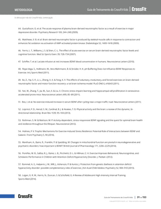 A ciência por trás do CrossFit Kids, continuação
Guia de Treinamento do CrossFit Kids
Metodologia
Copyright © 2020 CrossFit, LLC. Todos os direitos reservados.
Guia de Treinamento do CrossFit Kids | 31 de 153
44. Gustafsson, G. et al. The acute response of plasma brain-derived neurotrophic factor as a result of exercise in major
depressive disorder. Psychiatry Research 169, 244–248 (2009).
45. Matthews, V. B. et al. Brain-derived neurotrophic factor is produced by skeletal muscle cells in response to contraction and
enhances fat oxidation via activation of AMP-activated protein kinase. Diabetologia 52, 1409–1418 (2009).
46. Ferris, L. T., Williams, J. S. & Shen, C.-L. The effect of acute exercise on serum brain-derived neurotrophic factor levels and
cognitive function. Med Sci Sports Exerc 39, 728–734 (2007).
47. Schiffer, T. et al. Lactate infusion at rest increases BDNF blood concentration in humans. Neuroscience Letters (2010).
48. Rojas Vega, S., Hollmann, W., Vera Wahrmann, B. & Strüder, H. K. pH Buffering Does not Influence BDNF Responses to
Exercise. Int J Sports Med (2011).
49. Ke, Z., Yip, S. P., Li, L., Zheng, X.-X. & Tong, K.-Y. The effects of voluntary, involuntary, and forced exercises on brain-derived
neurotrophic factor and motor function recovery: a rat brain ischemia model. PLoS ONE 6, e16643 (2011).
50. Yan, W., Zhang, T., Jia, W., Sun, X. & Liu, X. Chronic stress impairs learning and hippocampal cell proliferation in senescence-
accelerated prone mice. Neuroscience Letters 490, 85–89 (2011).
51. Bos, I. et al. No exercise-induced increase in serum BDNF after cycling near a major traffic road. Neuroscience Letters (2011).
52. Loprinzi, P. D., Herod, S. M., Cardinal, B. J. & Noakes, T. D. Physical activity and the brain: a review of this dynamic, bi-
directional relationship. Brain Res 1539, 95–104 (2013).
53. Rothman, S. M. & Mattson, M. P. Activity-dependent, stress-responsive BDNF signaling and the quest for optimal brain health
and resilience throughout the lifespan. Neuroscience (2012).
54. Holmes, P. V. Trophic Mechanisms for Exercise-Induced Stress Resilience: Potential Role of Interactions between BDNF and
Galanin. Front Psychiatry 5, 90 (2014).
55. Markham, A., Bains, R., Franklin, P. & Spedding, M. Changes in mitochondrial function are pivotal in neurodegenerative and
psychiatric disorders: how important is BDNF? British Journal of Pharmacology 171, 2206–2229 (2014).
56. Pontifex, M. B., Saliba, B. J., Raine, L. B., Picchietti, D. L. & Hillman, C. H. Exercise Improves Behavioral, Neurocognitive, and
Scholastic Performance in Children with Attention-Deficit/Hyperactivity Disorder. J. Pediatr. (2012).
57. Rommel, A.-S., Halperin, J. M., Mill, J., Asherson, P. & Kuntsi, J. Protection from genetic diathesis in attention-deficit/
hyperactivity disorder: possible complementary roles of exercise. J Am Acad Child Adolesc Psychiatry 52, 900–910 (2013).
58. Logan, G. R. M., Harris, N., Duncan, S. & Schofield, G. A Review of Adolescent High-Intensity Interval Training.
Sports Med (2014).
 