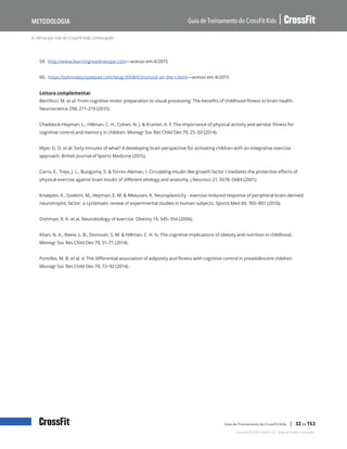 A ciência por trás do CrossFit Kids, continuação
Guia de Treinamento do CrossFit Kids
Metodologia
Copyright © 2020 CrossFit, LLC. Todos os direitos reservados.
Guia de Treinamento do CrossFit Kids | 32 de 153
59. http://www.learningreadinesspe.com—acesso em 4/2015
60. https://johnratey.typepad.com/blog/2008/03/school-on-the-r.html—acesso em 4/2015
Leitura complementar
Berchicci, M. et al. From cognitive motor preparation to visual processing: The benefits of childhood fitness to brain health.
Neuroscience 298, 211–219 (2015).
Chaddock-Heyman, L., Hillman, C. H., Cohen, N. J. & Kramer, A. F. The importance of physical activity and aerobic fitness for
cognitive control and memory in children. Monogr Soc Res Child Dev 79, 25–50 (2014).
Myer, G. D. et al. Sixty minutes of what? A developing brain perspective for activating children with an integrative exercise
approach. British Journal of Sports Medicine (2015).
Carro, E., Trejo, J. L., Busiguina, S. & Torres-Aleman, I. Circulating insulin-like growth factor I mediates the protective effects of
physical exercise against brain insults of different etiology and anatomy. J Neurosci 21, 5678–5684 (2001).
Knaepen, K., Goekint, M., Heyman, E. M. & Meeusen, R. Neuroplasticity - exercise-induced response of peripheral brain-derived
neurotrophic factor: a systematic review of experimental studies in human subjects. Sports Med 40, 765–801 (2010).
Dishman, R. K. et al. Neurobiology of exercise. Obesity 14, 345–356 (2006).
Khan, N. A., Raine, L. B., Donovan, S. M. & Hillman, C. H. Iv. The cognitive implications of obesity and nutrition in childhood.
Monogr Soc Res Child Dev 79, 51–71 (2014).
Pontifex, M. B. et al. V. The differential association of adiposity and fitness with cognitive control in preadolescent children.
Monogr Soc Res Child Dev 79, 72–92 (2014).
 