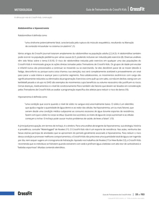 A ciência por trás do CrossFit Kids, continuação
Guia de Treinamento do CrossFit Kids
Metodologia
Copyright © 2020 CrossFit, LLC. Todos os direitos reservados.
Guia de Treinamento do CrossFit Kids | 33 de 153
Rabdomiólise e hiponatremia
Rabdomiólise é definida como
“uma síndrome potencialmente fatal, caracterizada pela ruptura do músculo esquelético, resultando na liberação
de conteúdo intracelular no sistema circulatório”. (1)
Vários artigos do CrossFit Journal trataram amplamente da rabdomiólise na população adulta (2,3,4,5). A rabdomiólise também
pode ocorrer na população pediátrica por várias causas (6,7), podendo inclusive ser induzida pelo exercício (8). Diversas análises
têm sido feitas sobre o tema (1,9,10). O risco de rabdomiólise induzida pelo exercício em qualquer uma das populações do
CrossFit Kids é minimizado graças às ações diretas tomadas pelos Treinadores de CrossFit Kids. Os grupos de idade pré-escolar
e infantil nunca são pressionados a continuar se movendo ou se exercitando. Se eles decidirem parar de se mover (devido à
fadiga, desconforto ou porque outra coisa chamou sua atenção), isso será completamente aceitável e provavelmente um sinal
para parar a aula inteira e avançar para o próximo segmento. Para adolescentes, os movimentos excêntricos com carga são
significativamente reduzidos ou eliminados da programação. Exercícios como pull-up com salto, corrida em declive, swing com um
kettlebell pesado e sit-ups no GHD são exemplos de movimentos cujos benefícios ou volume necessário não justificam os riscos.
Certas doenças, medicamentos e o nível de condicionamento físico também são fatores que devem ser levados em consideração
pelos Treinadores de CrossFit Kids ao avaliar a programação específica dos atletas para reduzir o risco de danos (10).
Hiponatremia é definida como
“uma condição que ocorre quando o nível de sódio no sangue está anormalmente baixo. O sódio é um eletrólito
que ajuda a regular a quantidade de água dentro e ao redor das células. Na hiponatremia, um ou mais fatores, que
variam desde uma condição médica subjacente ao consumo excessivo de água durante esportes de resistência,
fazem com que o sódio no corpo se dilua. Quando isso acontece, os níveis de água do corpo aumentam e as células
começam a inchar. O inchaço pode causar muitos problemas de saúde, de leves a fatais”. (13)
A principal preocupação, em termos de inchaço, é o cérebro. Para uma análise abrangente da hiponatremia, sua etiologia, história
e prevalência, consulte “Waterlogged” de Noakes (11). O CrossFit Kids não é um esporte de resistência. Nas aulas, nenhuma das
faixas etárias participa de atividades que se aproximem do período geralmente associado à hiponatremia. Para reduzir o risco
dessa condição e promover melhores comportamentos, o CrossFit Kids não prescreve uma quantidade total de água a ser ingerida
por dia, nem sequer sugere um cronograma de hidratação. Apoiado nos trabalhos de Noakes (11) e Hew-Butler (12), o CrossFit Kids
recomenda que os indivíduos se hidratem quando estiverem com sede e prefiram água a bebidas com alto teor de carboidratos e
“bebidas esportivas” diluídas contendo eletrólitos.
 