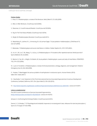 A ciência por trás do CrossFit Kids, continuação
Guia de Treinamento do CrossFit Kids
Metodologia
Copyright © 2020 CrossFit, LLC. Todos os direitos reservados.
Guia de Treinamento do CrossFit Kids | 34 de 153
Fontes citadas
1. Khan, F. Y. Rhabdomyolysis: a review of the literature. Neth J Med 67, 272–283 (2009).
2. Allen, E. Killer Workouts. CrossFit Journal (5/2005).
3. Glassman, G. CrossFit Induced Rhabdo. CrossFit Journal (10/2005).
4. Ray, M. The Truth About Rhabdo. CrossFit Journal (1/2010).
5. Wright, W. Rhabdomyolysis Revisited. CrossFit Journal (6/2011).
6. Watemberg, N., Leshner, R. L., Armstrong, B. A. & Lerman-Sagie, T. Acute pediatric rhabdomyolysis. J Child Neurol 15,
222–227 (2000).
7. Watanabe, T. Rhabdomyolysis and acute renal failure in children. Pediatr Nephrol 16, 1072–1075 (2001).
8. Lin, A. C.-M., Lin, C.-M., Wang, T.-L. & Leu, J.-G. Rhabdomyolysis in 119 students after repetitive exercise. British Journal of
Sports Medicine 39, e3 (2005).
9. Mannix, R., Tan, M. L., Wright, R. & Baskin, M. Acute pediatric rhabdomyolysis: causes and rates of renal failure. PEDIATRICS
118, 2119–2125 (2006).
10. Luck, R. P. & Verbin, S. Rhabdomyolysis: a review of clinical presentation, etiology, diagnosis, and management. Pediatric
Emergency Care 24, 262–268 (2008).
11. Noakes, T. Waterlogged: the serious problem of overhydration in endurance sports. Human Kinetics (2012).
ISBN: 978-1-4504-2497-4
12. Hew-Butler, T. et al. Statement of the Third International Exercise-Associated Hyponatremia Consensus Development
Conference, Carlsbad, California, 2015. Clin J Sport Med 25, 303–320 (2015).
13. http://www.mayoclinic.org/diseases-conditions/hyponatremia/basics/definition/con-20031445—acesso em 4/2015
Leitura complementar
The 2015 CrossFit Conference on Exercise-Associated Hyponatremia.
(https://www.youtube.com/watch?v=4GizAYJfuH4—acesso em 4/2015)
Achauer, H. Confronting the Drinking Problem. CrossFit Journal (2/2015)
Dennis, S. C. & Noakes, T. D. Physiological and metabolic responses to increasing work rates: relevance for exercise prescription. J
Sports Sci 16 Suppl, S77–84 (1998).
 