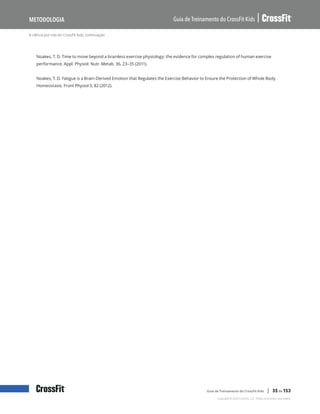 A ciência por trás do CrossFit Kids, continuação
Guia de Treinamento do CrossFit Kids
Metodologia
Copyright © 2020 CrossFit, LLC. Todos os direitos reservados.
Guia de Treinamento do CrossFit Kids | 35 de 153
Noakes, T. D. Time to move beyond a brainless exercise physiology: the evidence for complex regulation of human exercise
performance. Appl. Physiol. Nutr. Metab. 36, 23–35 (2011).
Noakes, T. D. Fatigue is a Brain-Derived Emotion that Regulates the Exercise Behavior to Ensure the Protection of Whole Body
Homeostasis. Front Physiol 3, 82 (2012).
 