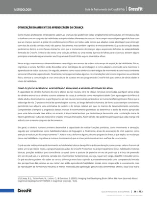 Otimização do ambiente de aprendizagem da criança, continuação
Guia de Treinamento do CrossFit Kids
Metodologia
Copyright © 2020 CrossFit, LLC. Todos os direitos reservados.
Guia de Treinamento do CrossFit Kids | 36 de 153
OTIMIZAÇÃO DO AMBIENTE DE APRENDIZAGEM DA CRIANÇA
Como muitos professores e treinadores sabem, as crianças não podem ser vistas simplesmente como adultos em miniatura; elas
trabalham com um conjunto de habilidades e de prioridades diferentes das nossas. Para cumprir nosso objetivo geral de fazer com
que as crianças passem a gostar do condicionamento físico por toda a vida, temos que adaptar nossa abordagem para interagir
com elas de acordo com seu nível, não apenas fisicamente, mas também cognitiva e emocionalmente. O grau de variação desses
parâmetros dentro e entre faixas etárias faz com que o treinamento de crianças seja a expressão definitiva da adaptabilidade
ilimitada do CrossFit. Embora não exista uma solução perfeita ou uma receita à prova de falhas para o sucesso, existem alguns
princípios orientadores para manter seu Programa de CrossFit Kids seguro, divertido e eficaz.
Neste artigo, examinamos o desenvolvimento neurológico em termos da ordem e do tempo de aquisição de habilidades físicas,
cognitivas e sociais. Também serão discutidas várias estratégias de aprendizagem e como adaptar a instrução para maximizar o
aprendizado de todos os alunos. Em seguida, veremos como nosso cérebro cria estratégias de movimento e como nosso ambiente
sensorial influencia o aprendizado. Finalmente, serão apresentadas algumas recomendações sobre como organizar seu ambiente
físico, otimizar a comunicação e criar uma cultura de sucesso em seu programa do CrossFit Kids para atletas de várias idades e
níveis de habilidade.
COMO OS JOVENS APRENDEM: APROVEITANDO AO MÁXIMO A NEUROPLASTICIDADE RELATIVA
A capacidade do cérebro humano de criar e alterar as vias neurais, série de células nervosas conectadas, que ligam várias áreas
do cérebro entre si ou o cérebro a outros sistemas do corpo, é conhecida como neuroplasticidade. Com a passagem da infância à
idade adulta, desenvolvemos e aperfeiçoamos as vias neurais necessárias para realizar as muitas tarefas cognitivas e físicas que a
vida exige de nós. O processo inicial de aprendizagem ocorreu, ao longo da história humana, de forma quase sempre consistente,
permitindo-nos adquirir uma estimativa da ordem e do tempo relativo em que os marcos de desenvolvimento ocorrerão.
Compreender o tempo e a progressão desses marcos é extremamente proveitoso ao determinar o estilo de ensino apropriado
para uma determinada faixa etária; no entanto, é importante lembrar que cada criança demonstra uma combinação única de
fatores genéticos e culturais (natureza e criação) em suas interações. Assim sendo, não podemos pressupor que cada criança virá
até nós com o mesmo conjunto de ferramentas.
Em geral, o cérebro humano primeiro desenvolve a capacidade de realizar funções primárias, como movimento e sensação,
seguido por competências como habilidades básicas de linguagem e, finalmente, áreas de associação de nível superior, como
atenção e modulação do comportamento (1). Não se trata, de forma alguma, de uma progressão linear, o que explica as mudanças
claras nas habilidades cognitivas e motoras (movimentos) que as crianças demonstram em sua fase de crescimento.
O pré-escolar médio ainda está dominando as habilidades básicas de equilíbrio e de coordenação, como correr, saltar e ficar em pé
sobre um só pé. Desse modo, a programação das aulas do CrossFit Preeschool focará principalmente essas habilidades motoras
básicas, posições estáticas para consciência corporal, como a postura de prancha em vez de push-ups e a força de preensão
em vez de pull-ups, e a primeira camada dos movimentos fundamentais, ou seja, squat sem carga, deadlift e shoulder press.
Os pré-escolares podem não saber ao certo a diferença entre fato e opinião e provavelmente terão uma compreensão limitada
das perspectivas das pessoas ao seu redor; eles estão aprendendo habilidades sociais como cooperação e revezamento, mas
as reproduzem de forma mais mecânica e menos motivada pela apreciação genuína dos sentimentos alheios. Essa faixa etária
(1) Casey, B. J., Tottenham, N., Liston, C., & Durston, S. (2005). Imaging the Developing Brain: What We Have Learned About
Cognitive Development? TRENDS in Cognitive Sciences , 9 (3).
 
