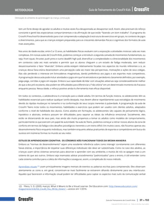 Otimização do ambiente de aprendizagem da criança, continuação
Guia de Treinamento do CrossFit Kids
Metodologia
Copyright © 2020 CrossFit, LLC. Todos os direitos reservados.
Guia de Treinamento do CrossFit Kids | 37 de 153
tem um forte desejo de agradar os adultos e muitas vezes fica desapontada ao desapontar você. Assim, elas precisam do reforço
constante e gentil das expectativas comportamentais e da afirmação de que estão “fazendo um bom trabalho”. O programa do
CrossFit Preschool foi desenvolvido para criar compreensão e adaptação à estrutura de exercícios em grupo, no contexto de jogos
e divertimentos, para que as crianças estejam preparadas para as crescentes demandas físicas e cognitivas dos formatos de aula
mais avançados.
Nos anos de idade escolar, entre 5 a 12 anos, as habilidades físicas evoluem com a exposição a atividades motoras cada vez mais
complexas. Em nossas aulas de CrossFit Kids, podemos começar a introduzir a segunda camada de movimentos fundamentais, ou
seja, front squat, thruster, push press e sumo deadlift high pull, diversificar a complexidade e a direcionalidade dos movimentos
em contextos cada vez mais variados e permitir que os alunos cheguem a um estado de fadiga moderada, sem reduzir
desastrosamente o fator “diversão”. Embora ainda estejam relativamente focadas nos aspectos do mundo referentes a si, as
crianças dessa faixa etária desenvolvem uma percepção cada vez maior das perspectivas, motivações e ações de seus colegas.
Elas vão perdendo o interesse em brincadeiras imaginativas, dando preferência aos jogos e aos esportes mais competitivos.
A programação dessa aula pode incluir atividades e jogos em que há vencedores e perdedores claramente definidos; por exemplo,
pega-pega, corridas e jogos em equipe. Embora sua capacidade de lidar com situações adversas seja consideravelmente melhor
do que a dos pré-escolares, elas podem ter dificuldades para diferenciar a “não vitória” em um determinado momento do fracasso
enquanto pessoa. Nessa idade, o reforço positivo ainda é a ferramenta mais eficaz disponível.
Em todos os contextos, a adolescência é a transição para a idade adulta. Em termos de função motora, os adolescentes têm as
habilidades essenciais para realizar qualquer tarefa desejada, mas devem alterar repetidamente suas estratégias de movimento
devido às rápidas mudanças no tamanho e na conformação de seus corpos inerentes à puberdade. A programação da aula de
CrossFit Teens inclui todos os movimentos, habilidades e exercícios que podem ser usados com clientes adultos, adaptados
conforme o nível de habilidade dos alunos. Como adultos em formação, os adolescentes são capazes de pensamento lógico,
hipotético e abstrato, embora possam ter dificuldades para separar as ideias da influência emocional. Socialmente, eles
estão se distanciando de seus pais, mas ainda são muito propensos a tomar os adultos como modelos de comportamento,
particularmente os que exercem um papel de autoridade. Na aula do Teens, podemos começar a retirar nossos alunos da zona de
conforto em termos da fadiga e dos desafios psicológicos inerentes a um treino difícil. Em muitos casos, não focamos apenas seu
desenvolvimento físico enquanto indivíduos, mas também enquanto atletas praticantes de esportes e competidores em busca do
sucesso em inúmeras formas no mundo ao seu redor.
ESTILOS DE APRENDIZAGEM COGNITIVA: OS CÉREBROS NÃO FUNCIONAM TODOS DA MESMA MANEIRA
Embora as “normas de desenvolvimento” sejam uma excelente referência sobre como interagir corretamente com diferentes
faixas etárias, a importância de respeitar suas diferenças individuais não deve ser subestimada. Como no caso dos adultos, as
crianças usam vários sistemas sensoriais para absorver e aprender com seu ambiente, e muitos de nós se apegam mais a um
sistema do que aos outros. Embora seja insensatez adotar procedimentos “padronizados” para o ensino, é útil entender como
cada sistema contribui para a coleta de informações e assegurar, assim, a completude do nosso método.
Aprendizes visuais (2) usam principalmente imagens mentais de eventos ou palavras escritas para compreensão. Eles observam
atentamente as cores e, em geral, concentram-se mais facilmente se estiverem olhando diretamente para seu interlocutor.
Aqueles que favorecem a informação visual podem ter dificuldades para captar os aspectos mais sutis da comunicação verbal
(2) Fliess, S. D. (2009, março). What it Means to Be a Visual Learner. De Education.com: http://www.education.com/
magazine/article/Ed_Could_You_Write_Down/ —acesso em 1/2016.
 