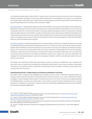 Otimização do ambiente de aprendizagem da criança, continuação
Guia de Treinamento do CrossFit Kids
Metodologia
Copyright © 2020 CrossFit, LLC. Todos os direitos reservados.
Guia de Treinamento do CrossFit Kids | 38 de 153
e ser facilmente distraídos pelos ruídos de fundo. O quadro branco é uma ótima maneira de comunicar-se com essas pessoas.
Desenhos combinados com palavras e frases-chave, preferencialmente em uma variedade de cores, ajudam-nos a acompanhar
as instruções verbais. A descrição visual no quadro deve ser acompanhada por uma demonstração física do movimento para que
haja uma representação clara e em tempo real do movimento completo.
Aprendizes auditivos (3) são geralmente aqueles que estão sempre falando. Por processarem informações ouvindo e repetindo ou
explicando conceitos para si mesmas ou para outras pessoas, essas crianças estão realmente sintonizadas com o som. Essa é uma
consideração importante no momento da instrução. A criança que sempre faz perguntas ou fala em voz alta durante a instrução
pode estar agindo dessa forma para facilitar sua própria compreensão, mas essa atitude pode ser facilmente interpretada como
comportamento perturbador ou busca por atenção. Pode ser simples lidar com crianças assim, bastando pedir-lhes que levantem
a mão ou encorajá-las a sussurrar para si mesmas em vez de falar em voz alta. Como era de se esperar, os ruídos de fundo também
podem ser muito perturbadores para esse grupo.
Aprendizes cinestésicos (4) geralmente não gostam de ficar sentados quietos e costumam ser rotulados de hiperativos. Isso pode
ser explicado pelo fato de que eles preferem interagir fisicamente com o mundo ao seu redor, tanto de maneira expressiva quanto
receptiva. Eles normalmente comunicam emoções com seus corpos tanto ou mais do que com palavras; por exemplo, com gestos,
abraços, etc. Da mesma forma, eles aprendem melhor por meio do movimento e da exploração física. No caso dos aprendizes
cinestésicos, é importante manter os períodos de instrução breves e diretos, combinando a prática ativa com a instrução verbal
e visual tanto quanto possível. Outra estratégia recomendada é permitir que as crianças mais novas que simplesmente não
conseguem ficar sentadas permaneçam na parte de trás do grupo, movendo-se conforme necessário para manter o foco, sem
distrair os outros alunos.
Sem dúvidas, não é tarefa fácil recordar todos esses fatores ao ensinar as crianças e os adolescentes, mas o simples fato de
estar atento a eles é um grande passo na direção certa. Esforçando-se para fornecer recursos visuais e auditivos e experiências
cinestésicas em sua instrução, você faz com que todos os alunos possam ser bem-sucedidos. Certamente, isso prova que treinar
crianças é tanto arte como ciência.
APRENDIZAGEM MOTORA: ESTABELECENDO A ESTRATÉGIA DO MOVIMENTO FUNCIONAL
Para explicar melhor a progressão das habilidades físicas do gráfico de marcos acima, é importante compreender alguns dos
principais sistemas sensoriais envolvidos no desenvolvimento de controle neuromotor, isto é, a ação combinada dos sistemas
neurológico e músculo-esquelético para produzir os movimentos do corpo. Por se tratar, em teoria, de uma progressão gradual
de habilidades desde o nascimento até a idade adulta, convém analisar os eventos anteriores esperados antes de as crianças
ingressarem no Programa do CrossFit Kids (5). Observa-se que estas são definições simplificadas de processos muito complexos
por questões de brevidade e legibilidade (6).
(3) Hutton, S. (2013, setembro). Helping Auditory Learners Succeed. De Education.com: http://www.education.com/
magazine/article/auditory_learners/—acesso em 1/2016
(4) Hutton, S. (2013, agosto). Helping Kinesthetic Learners Succeed. De Education.com: http://www.education.com/
magazine/article/kinesthetic_learner/—acesso em 1/2016
(5) Bly, L. (1983). The Components of Normal Movement During the First Year of Life and Abnormal Motor Development.
Neuro-Developmental Treatment Association, Inc.
(6) Brown, K. (2008). Neuromotor Development: Bridging the Gap Between Illness and Fitness. CrossFit Kids Magazine.
Issue 32.
 