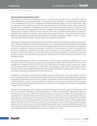 A ciência por trás do CrossFit Kids, continuação
Guia de Treinamento do CrossFit Kids
Metodologia
Copyright © 2020 CrossFit, LLC. Todos os direitos reservados.
Guia de Treinamento do CrossFit Kids | 3 de 153
UMA PRESCRIÇÃO PARA MELHORAR A SAÚDE
Como organismo, os seres humanos estão acostumados a um estilo de vida muito diferente (1). Na pré-história, a dieta de
nossos antepassados era extremamente variada e o movimento era uma necessidade; os caçadores-coletores caminhavam
de 8 a 14 quilômetros por dia (2). Com a propagação da Revolução Agrícola pelo planeta, cerca de 10 mil anos atrás, a dieta
de nossa espécie tornou-se mais restrita. Os alimentos cultivados tornaram-se os principais alimentos; embora a diversidade
tenha diminuído, a quantidade e a acessibilidade aumentaram. O Homo sapiens desse período, ainda que caminhasse menos,
trabalhava arduamente em suas plantações (2). Avancemos rapidamente para a Revolução Industrial, cerca de 250 anos atrás,
ocasião em que a variedade de alimentos diminuiu ainda mais, assim como a variedade das tarefas diárias (2). Atualmente, a
variedade de nossas dietas é muito limitada, e andamos menos de meio quilômetro por dia… uma grande mudança! Os produtos
alimentícios atuais geralmente contêm mais açúcar refinado e menos fibras, aumentando a resposta à insulina e a absorção
calórica (2). A “perturbação metabólica” resultante está por trás da epidemia de obesidade (3).
A obesidade é consequência da incompatibilidade entre as condições ambientais em que evoluímos ao longo da maior parte de
nossa história e as condições e os comportamentos modernos; isso é o que Lieberman (2) chama de disevolução. Disevolução
refere-se ao estilo de vida que transmitimos culturalmente às gerações seguintes (2). Como essas mudanças não são genéticas,
elas podem ser afetadas por mudanças compensatórias no ambiente e no comportamento. O CrossFit é um componente do
processo de mudança do comportamento dos adultos, que busca reverter nossa má adaptação às circunstâncias atuais.
O objetivo do CrossFit Kids é quebrar o ciclo de transmissão de comportamentos indesejáveis, incutindo nesta e nas futuras
gerações de crianças a associação positiva com os exercícios, o desejo de estar fisicamente condicionado e a meta de viver uma
vida longa e saudável.
A importância desse objetivo fica evidente ao observarmos que, nos Estados Unidos, a prevalência de indivíduos de 2 a 19 anos
com índices de massa corporal iguais ou superiores ao percentil 95 para sua idade e sexo foi de 16,9% em 2012 (4, 20, 21). A
obesidade gera morbidades adicionais de curto prazo, como hiperinsulinemia, intolerância à glicose, diabetes tipo 2, apneia
do sono e depressão (5,21). Em longo prazo, há o aumento do risco de obesidade na idade adulta, doenças cardíacas, câncer e
osteoartrite (5,21). A natureza aguda desse problema é representada pelo fato de que “a obesidade infantil mais do que dobrou
em crianças e quadruplicou em adolescentes nos últimos 30 anos” (21).
O sobrepeso e a obesidade em crianças não são um problema apenas nos Estados Unidos, mas em todo o planeta. “Em todo o
mundo, no período de 1990 a 2010, houve um aumento relativo de 21% (primeira década) e 31% (segunda década) na prevalência
de sobrepeso e de obesidade na primeira infância, enquanto a previsão para o aumento relativo na próxima década (de 2010
a 2020) é de 36%. Dos 111 países com dados de tendência, 53 apresentam uma tendência crescente” (6). Os números reais são
impressionantes: em 2010, 43 milhões de crianças em todo o mundo estavam com sobrepeso ou eram obesas; mais de 80% delas
em países de terceiro mundo (6).
O rápido aumento da prevalência dessa condição, principalmente nas gerações mais recentes, sugere que fatores genéticos não
são a causa primária (5,7). Mudanças no estilo de vida parecem ser um fator instrumental (8). O comportamento sedentário
é um fator que contribui para o declínio dos indicadores de saúde em crianças (9) e em adultos (10). Essa associação entre
comportamentos e consequências torna-se ainda mais preocupante com a observação de que “a percentagem de alunos do
ensino médio que recebem educação física diariamente nas escolas dos Estados Unidos diminuiu de 42% para 27% entre 1991 e
1997” (7). No entanto, o aumento de comportamentos sedentários se dá bem antes do ensino médio, e “relatórios epidemiológicos
recentes indicam que os jovens de hoje não são tão ativos como costumavam ser e que esse declínio da atividade física parece
surgir aos 6 anos” (11). Essa mudança nos padrões de atividade levou à criação do termo Transtorno de Déficit de Exercícios (11,12),
a fim de começar a estabelecer os parâmetros para monitorar e confirmar os melhores métodos de intervenção, bem como para
treinar responsáveis dentro da sociedade que possam promover mudanças (7,11,12,13,14).
 