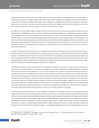 Otimização do ambiente de aprendizagem da criança, continuação
Guia de Treinamento do CrossFit Kids
Metodologia
Copyright © 2020 CrossFit, LLC. Todos os direitos reservados.
Guia de Treinamento do CrossFit Kids | 39 de 153
O Aparelho Vestibular é o meio pelo qual o cérebro relaciona-se com a gravidade e, consequentemente, com a velocidade e a
direção dos movimentos. As células ciliadas, uma série de canais cheios de líquido com projeções internas e que residem no
ouvido interno, fornecem ao cérebro informações sobre a posição e os movimentos da cabeça. Por exemplo, se você estiver
saltando em um trampolim, o aparelho vestibular fornecerá ao cérebro informações constantes sobre a inclinação e o movimento
do seu corpo para que ele possa fazer os ajustes necessários, evitando assim as quedas.
Por volta dos 2 meses de idade, os bebês começam a demonstrar reflexos labirínticos, que alteram a posição do corpo em resposta
à gravidade. Essas habilidades continuam a evoluir à medida que o bebê desenvolve força e coordenação para assumir posições
mais complexas, como ao sentar-se, engatinhar e assumir uma postura ereta. É importante entender a codependência desses
fenômenos. Sem uma função vestibular adequada, essas posições não podem ser alcançadas devido à perda de equilíbrio. No
entanto, sem buscar atingir essas posições por tentativa e erro, os bebês não desafiam o aparelho vestibular a desenvolver o nível
necessário de comunicação com o cérebro. Conforme as crianças alcançam novos marcos motores, como sentar-se, ficar em pé,
andar, correr, saltar, etc., a quantidade de informações que o cérebro deve processar e assimilar aumenta, assim como os efeitos
de quaisquer deficiências.
O Sistema Somatossensorial relaciona-se com os receptores neurológicos encontrados na pele e nos tecidos moles do corpo,
os quais fornecem informações ao cérebro sobre a pressão aplicada ao respectivo tecido. Se você estiver em pé num ambiente
qualquer, os receptores somatossensoriais dos seus pés informarão ao seu cérebro a pressão exercida pelo chão sobre o seu
corpo. Seu peso está distribuído uniformemente pelas solas dos pés ou pende mais para um lado, para os dedos dos pés ou para
os calcanhares? Se você estiver segurando ou encostado em um objeto, os receptores das áreas do corpo em contato com o objeto
também fornecerão informações para ajudá-lo a permanecer em equilíbrio.
A informação somatossensorial é essencial durante a formação da estratégia de movimento. Os recém-nascidos têm pouco ou
nenhum controle voluntário sobre o movimento ou a posição de seus corpos. Inicialmente, eles devem permanecer na posição
em que forem colocados até que alguém os mova. As crianças pequenas são, entretanto, veículos de descoberta. Conforme a
acuidade visual aumenta e os bebês passam a enxergar o que acontece ao seu redor, a curiosidade assume o controle. Eles ficarão
impacientes com o que quer que seja colocado em seu campo visual e tentarão se mover para ver outras coisas. Em posição de
decúbito ventral, ou de bruços, os receptores somatossensoriais dos braços, do peito e das pernas fornecem informações sobre
a superfície de suporte, e os bebês começam a empurrar os braços numa tentativa de erguer a cabeça e olhar ao seu redor. Eles
são recompensados com uma visão totalmente nova do mundo, o que incentiva a repetição da prática até que a habilidade seja
dominada. O aprendizado avança e passa a incluir a compreensão do deslocamento de peso, com o objetivo de aliviar a carga em
um membro para poder estender outros membros ou rolar e, com o tempo, caminhar, correr e pular.
A definição de Sistema Proprioceptivo é um tema debatido. A definição formal engloba vários tipos de informações sensoriais
originadas de estruturas mais profundas do corpo, todas contribuindo para o controle postural e a estabilidade articular. Já a
definição mais comumente usada em ambientes clínicos é a de que os proprioceptores transportam informações sobre a posição
e a pressão relativa dentro das articulações. Aqui, usaremos a última definição. As cápsulas articulares e os ligamentos fornecem
estabilidade estrutural às articulações, mas são insuficientes para prevenir o excesso de movimento, que pode causar perda
de equilíbrio ou lesões. Os proprioceptores desencadeiam a rápida ativação dos músculos ao redor de uma articulação para
compensar as forças assimétricas na superfície articular (7). Uma analogia simples de como esse mecanismo se desenvolve é o ato
(7) Riemann, B. L., & Lephart, S. M. (2002). The Sensorimotor System, Part 1: The Physiologic Basis of Functional Joint
Stability. Journal of Athletic Training , 37 (1), 71–79.
 