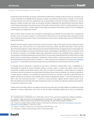 Otimização do ambiente de aprendizagem da criança, continuação
Guia de Treinamento do CrossFit Kids
Metodologia
Copyright © 2020 CrossFit, LLC. Todos os direitos reservados.
Guia de Treinamento do CrossFit Kids | 40 de 153
de aprender a andar de bicicleta. No começo, é suficientemente difícil manter a bicicleta no lado correto da rua. No entanto, com
a prática, desenvolve-se a habilidade de fazer pequenas correções, essencialmente subconscientes, na direção, a fim de manter
a bicicleta movendo-se em uma linha relativamente reta. Os proprioceptores funcionam de maneira semelhante, por meio de
pequenas e rápidas correções, para manter as articulações alinhadas e equilibradas. No desenvolvimento da primeira infância,
as informações proprioceptivas são usadas tal qual as informações somatossensoriais. Conforme o bebê experimenta a causa e
o efeito de vários movimentos, o cérebro integra as informações proprioceptivas relacionadas e ajuda a formular estratégias de
movimentação mais complexas para o futuro.
Todos os termos acima contribuem para a consciência corporal geral, que é definida, de forma ampla, como a compreensão
de onde o corpo se encontra no espaço. É o conhecimento dos limites externos e da orientação relativa das partes do corpo
entre si. Embora isso pareça intuitivo e óbvio, é surpreendente que muitas crianças e adultos tenham pouca consciência de suas
próprias formas físicas.
Até agora, discutimos apenas o aspecto sensorial do controle neuromotor. Todas as informações acima são usadas pelo cérebro
para discernir o que o corpo deve fazer em um determinado momento para realizar uma determinada tarefa. A menos que haja
alguma disfunção subjacente, o cérebro realiza esse processo de forma altamente eficaz. Em seguida, ele envia uma mensagem, por
meio do sistema neurológico, aos músculos relevantes para realizar a ação desejada. A capacidade de ativar a combinação correta
de músculos no momento e na intensidade relativa ideais é geralmente conhecida como coordenação. Muito se debate como a
movimentação coordenada é desenvolvida na primeira infância. Uma teoria que se expande facilmente ao final da infância e à idade
adulta é a de que a movimentação coordenada é o resultado de o cérebro escolher o caminho mais eficaz, com base no conjunto
de restrições internas e externas que existem no momento(8) (9) Todos os fatores acima, combinados com muitas das Dez Habilidades
Físicas Gerais (10), compreendem as principais restrições internas à coordenação de um determinado movimento ou tarefa.
As restrições externas representam o ambiente em que ocorre o movimento, incluindo fatores como a estabilidade ou a
uniformidade da superfície de suporte, distrações auditivas ou visuais, o peso e o tamanho dos objetos a serem movidos,
a velocidade e a direção que eles devem assumir, entre outros. Em todas as circunstâncias, o cérebro determina a solução de
movimento mais eficaz com base em sua compreensão das restrições internas e externas existentes. Com o tempo e a experiência,
o cérebro aprende a antecipar as necessidades de movimento de acordo com o contexto, o que leva ao desenvolvimento de
padrões universais de recrutamento motor; Rodolfo Llinás os chama de padrões fixos de ação (11). Na CrossFit, gostamos de nos
referir a eles como movimentos funcionais (12). Conforme as crianças aprendem a agachar, levantar, empurrar, puxar e saltar
dentro do Programa do CrossFit Kids, elas estão ensinando seus corpos a se moverem com segurança e eficácia nas brincadeiras,
nos esportes e na vida como um todo.
A repercussão da tecnologia moderna nas exigências físicas de nossas vidas está se tornando evidente nas tendências de saúde
referentes a crianças e adolescentes, assim como no caso dos adultos. Obesidade, diabetes tipo II, atraso na coordenação
(8) Shumway-Cook, A., & Woolacott, M. H. (1995). Motor Control: Theory and Practical Applications. Williams and Wilkins.
(9) Newell, K. (1986). Contstraints on the Development of Coordination. In M. Wade, & H. Whiting (Eds.), Motor
Development in Children: Aspects of Coordination and Control (pp. 341–360). Kluwer Academic Publishers.
(10) CrossFit, LLC. (2002, outubro). What is Fitness. CrossFit Journal. De library.crossfit.com: http://library.crossfit.com/
free/pdf/CFJ-trial.pdf, página 4.—acesso em 1/2016
(11) Llinás, R. R. (2001). I of the Vortex, From Neurons to Self. MIT Press. P. 133.
(12) Glassman, G. (2007). Understanding CrossFit. CrossFit Journal (56).
 