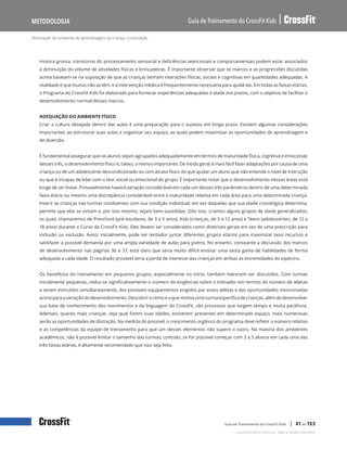 Otimização do ambiente de aprendizagem da criança, continuação
Guia de Treinamento do CrossFit Kids
Metodologia
Copyright © 2020 CrossFit, LLC. Todos os direitos reservados.
Guia de Treinamento do CrossFit Kids | 41 de 153
motora grossa, transtorno do processamento sensorial e deficiências atencionais e comportamentais podem estar associados
à diminuição do volume de atividades físicas e brincadeiras. É importante observar que os marcos e as progressões discutidas
acima baseiam-se na suposição de que as crianças tenham interações físicas, sociais e cognitivas em quantidades adequadas. A
realidade é que muitas não as têm, e a intervenção médica é frequentemente necessária para ajudá-las. Em todas as faixas etárias,
o Programa do CrossFit Kids foi elaborado para fornecer experiências adequadas à idade dos jovens, com o objetivo de facilitar o
desenvolvimento normal desses marcos.
ADEQUAÇÃO DO AMBIENTE FÍSICO
Criar a cultura desejada dentro das aulas é uma preparação para o sucesso em longo prazo. Existem algumas considerações
importantes ao estruturar suas aulas e organizar seu espaço, as quais podem maximizar as oportunidades de aprendizagem e
de diversão.
É fundamental assegurar que os alunos sejam agrupados adequadamente em termos de maturidade física, cognitiva e emocional;
desses três, o desenvolvimento físico é, talvez, o menos importante. De modo geral, é mais fácil fazer adaptações por causa de uma
criança ou de um adolescente descondicionado ou com atraso físico do que ajudar um aluno que não entende o nível de instrução
ou que é incapaz de lidar com o teor social ou emocional do grupo. É importante notar que o desenvolvimento nessas áreas está
longe de ser linear. Provavelmente haverá variação considerável em cada um desses três parâmetros dentro de uma determinada
faixa etária ou mesmo uma discrepância considerável entre a maturidade relativa em cada área para uma determinada criança.
Inserir as crianças nas turmas condizentes com sua condição individual, em vez daquelas que sua idade cronológica determina,
permite que elas se sintam e, por isso mesmo, sejam bem-sucedidas. Dito isso, criamos alguns grupos de idade generalizados,
os quais chamaremos de Preschool (pré-escolares, de 3 a 5 anos), Kids (crianças, de 5 a 12 anos) e Teens (adolescentes, de 12 a
18 anos) durante o Curso de CrossFit Kids. Eles devem ser considerados como diretrizes gerais em vez de uma prescrição para
inclusão ou exclusão. Aviso: inicialmente, pode ser tentador juntar diferentes grupos etários para maximizar seus recursos e
satisfazer a possível demanda por uma ampla variedade de aulas para jovens. No entanto, consoante a discussão dos marcos
de desenvolvimento nas páginas 36 e 37, está claro que seria muito difícil ensinar uma vasta gama de habilidades de forma
adequada a cada idade. O resultado provável seria a perda de interesse das crianças em ambas as extremidades do espectro.
Os benefícios do treinamento em pequenos grupos, especialmente no início, também merecem ser discutidos. Com turmas
inicialmente pequenas, reduz-se significativamente o número de exigências sobre o treinador em termos do número de atletas
a serem instruídos simultaneamente, dos possíveis equipamentos exigidos por esses atletas e das oportunidades mencionadas
acimaparaavariaçãododesenvolvimento.Descobriroritmoeoquemotivaumaturmaespecíficadecrianças,alémdedesenvolver
sua base de conhecimento dos movimentos e da linguagem do CrossFit, são processos que exigem tempo e muita paciência.
Ademais, quanto mais crianças, seja qual forem suas idades, estiverem presentes em determinado espaço, mais numerosas
serão as oportunidades de distração. Na medida do possível, o crescimento orgânico do programa deve refletir o número relativo
e as competências da equipe de treinamento para que um desses elementos não supere o outro. Na maioria dos ambientes
acadêmicos, não é possível limitar o tamanho das turmas; contudo, se for possível começar com 3 a 5 alunos em cada uma das
três faixas etárias, é altamente recomendado que isso seja feito.
 