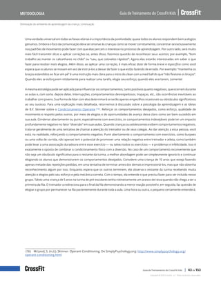 Otimização do ambiente de aprendizagem da criança, continuação
Guia de Treinamento do CrossFit Kids
Metodologia
Copyright © 2020 CrossFit, LLC. Todos os direitos reservados.
Guia de Treinamento do CrossFit Kids | 43 de 153
Uma verdade universal em todas as faixas etárias é a importância da positividade; quase todos os alunos respondem bem a elogios
genuínos. Embora o foco da comunicação deva ser ensinar às crianças como se mover corretamente, concentrar-se exclusivamente
nos padrões de movimento pode fazer com que elas percam o interesse no processo de aprendizagem. Por outro lado, será muito
mais fácil transmitir dicas e aplicar correções se, antes disso, fizermos questão de reconhecer seus acertos; por exemplo, “bom
trabalho ao manter os calcanhares no chão” ou “uau, que cotovelos rápidos!”. Agora elas estarão interessadas em saber o que
fazer para receber mais elogios. Além disso, ao aplicar uma correção, é mais eficaz dizer de forma breve e específica como você
espera que os alunos se movam em vez de instruí-los a deixar de fazer o que estão fazendo de errado. Por exemplo: “mantenha os
braços estendidos ao ficar em pé” é uma instrução mais clara para o início do clean com a med ball do que “não flexione os braços”.
Quando eles se esforçarem nitidamente para realizar uma tarefa, elogie seu esforço; quando eles acertarem, comente!
Amesmaestratégiapodeseraplicadaparainfluenciaroscomportamentos,tantopositivosquantonegativos,queocorremdurante
as aulas e, com sorte, depois delas. Interrupções, comportamentos desrespeitosos, trapaças, etc., são ocorrências inevitáveis ao
trabalhar com jovens. Sua forma de lidar com elas determinará se serão apenas empecilhos ocasionais ou obstáculos significativos
ao seu sucesso. Para uma explicação mais detalhada, retornemos à discussão sobre a psicologia da aprendizagem e as ideias
de B.F. Skinner sobre o Condicionamento Operante (16). Reforçar os comportamentos desejados, como esforço, qualidade de
movimento e respeito pelos outros, por meio de elogios e de oportunidades de avanço deixa claro como ser bem-sucedido em
sua aula. Condenar abertamente ou punir, especialmente com exercícios, os comportamentos indesejáveis pode ter um impacto
profundamente negativo no fator “diversão” em suas aulas. Quando crianças ou adolescentes exibem comportamentos negativos,
trata-se geralmente de uma tentativa de chamar a atenção do treinador ou de seus colegas. Ao dar atenção a essa pessoa, você
está, na realidade, reforçando o comportamento negativo. Punir abertamente o comportamento com exercícios, como burpees
ou uma volta de corrida, não apenas tem o potencial de promover uma relação negativa entre treinador e atleta, como também
pode levar a uma associação duradoura entre esse exercício — ou talvez todos os exercícios — e problemas e infelicidade. Isso é
exatamente o oposto de combinar o condicionamento físico com a diversão. No caso de um comportamento inconveniente que
não seja um obstáculo significativo para o restante da turma, a melhor abordagem pode ser simplesmente ignorá-lo e continuar
elogiando os alunos que demonstrarem os comportamentos desejados. Considere uma criança de 10 anos que esteja fazendo
apenas metade das repetições pedidas, em uma tentativa de terminar antes dos demais e impressioná-los, mas que não obtenha
reconhecimento algum por isso. Enquanto espera que os outros terminem, ela observa o restante da turma recebendo muita
atenção e elogios pelo seu esforço e pela mecânica correta. Com o tempo, ela entende o que precisa fazer para ser incluída nesse
grupo. Talvez uma criança de 5 anos na turma de pré-escolares tenha rotineiramente um acesso de raiva quando não chega a ser a
primeira da fila. O treinador a redireciona para o final da fila demonstrando a menor reação possível e, em seguida, faz questão de
elogiar o grupo por permanecer na fila pacientemente durante toda a aula. Uma hora ou outra, o pequeno certamente entenderá.
(16) McLeod, S. (n.d.). Skinner- Operant Conditioning. De SimplyPsychology.org: http://www.simplypsychology.org/
operant-conditioning.html
 