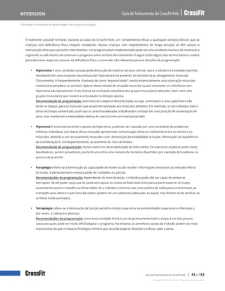 Otimização do ambiente de aprendizagem da criança, continuação
Guia de Treinamento do CrossFit Kids
Metodologia
Copyright © 2020 CrossFit, LLC. Todos os direitos reservados.
Guia de Treinamento do CrossFit Kids | 45 de 153
É realmente possível fornecer, durante as aulas do CrossFit Kids, um complemento eficaz a quaisquer serviços clínicos que as
crianças com deficiência física estejam recebendo. Muitas crianças com impedimentos de longa duração só têm acesso à
intervenção clínica por períodos intermitentes. Um programa bem implementado pode ser uma excelente maneira de minimizar a
regressão ou até mesmo de continuar o progresso entre as fases de tratamento. A seguir estão alguns dos termos básicos usados
para descrever aspectos comuns da deficiência física e como eles são relevantes para as decisões de programação.
• Hipertonia é uma condição causada pela disfunção do sistema nervoso central, isto é, o cérebro e a medula espinhal,
resultando em uma resposta neuromuscular hiperativa e no aumento da resistência ao alongamento muscular.
Clinicamente, é frequentemente chamada de como “espasticidade”, sendo essencialmente uma contração muscular
involuntária perpétua ou variável. Apesar desse estado de ativação muscular quase constante, os indivíduos com
hipertonia são tipicamente muito fracos na contração voluntária dos grupos musculares afetados, bem como dos
grupos musculares que movem a articulação na direção oposta.
Recomendação de programação: exercícios em cadeia cinética fechada, ou seja, conectados a uma superfície e não
livres no espaço, para os músculos que atuam em oposição aos músculos afetados. Por exemplo, se um indivíduo tiver o
tônus do bíceps aumentado, push-ups ou pranchas elevadas trabalhariam o tríceps em uma posição de sustentação de
peso, mas manteriam a intensidade relativa do exercício em um nível apropriado.
• Hipotonia é sintomaticamente o oposto de hipertonia, podendo ser causada por uma variedade de problemas
médicos. Indivíduos com baixo tônus muscular apresentam comunicação lenta ou ineficiente entre os nervos e os
músculos, levando a um recrutamento muscular ruim, diminuição da estabilidade articular, diminuição do equilíbrio e
da coordenação e, consequentemente, ao aumento do risco de lesões.
Recomendação de programação: muitos exercícios de estabilização da linha média. Os exercícios estáticos serão muito
desafiadores, porém proveitosos, portanto encontre uma maneira de torná-los divertidos; por exemplo, brincadeiras na
postura de prancha!
• Paraplegia refere-se à diminuição da capacidade de mover ou de receber informações sensoriais da metade inferior
do corpo. A perda sensório-motora pode ser completa ou parcial.
Recomendações de programação: dependendo do nível da lesão, o indivíduo pode não ser capaz de sentar-se
sem apoio. Se ele puder, peça que se sente sem apoiar as costas ao fazer exercícios para a parte superior do corpo,
aumentando assim o trabalho na linha média. Se o indivíduo costuma usar uma cadeira de rodas para se locomover, as
transições para dentro e para fora da cadeira podem ser um substituto adequado ao squat; mas lembre-se de verificar se
os freios estão acionados.
• Tetraplegia refere-se à diminuição da função sensório-motora que inclui as extremidades superiores e inferiores e,
por vezes, a cabeça e o pescoço.
Recomendações de programação: como essa condição limita o uso de praticamente todo o corpo, é um dos poucos
casos aos quais pode ser muito difícil adaptar o programa. No entanto, os benefícios sociais da inclusão podem ser mais
importantes do que o impacto fisiológico mínimo que se pode esperar, fazendo o esforço valer a pena.
 