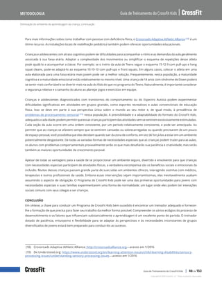 Otimização do ambiente de aprendizagem da criança, continuação
Guia de Treinamento do CrossFit Kids
Metodologia
Copyright © 2020 CrossFit, LLC. Todos os direitos reservados.
Guia de Treinamento do CrossFit Kids | 46 de 153
Para mais informações sobre como trabalhar com pessoas com deficiência física, o Crossroads Adaptive Athletic Alliance (18) é um
ótimo recurso. As instalações locais de reabilitação pediátrica também podem oferecer oportunidades educacionais.
Crianças e adolescentes com atraso cognitivo podem ter dificuldades para acompanhar o ritmo e as demandas da aula geralmente
associada à sua faixa etária. Adaptar a complexidade dos movimentos ou simplificar o esquema de repetições desse atleta
pode ajudá-lo a acompanhar a classe. Por exemplo: se o treino da aula de Teens segue o esquema 15-12-9 com pull-ups e hang
squat cleans, pode-se adaptá-lo ao esquema 10-10-10 com pull-ups e front squats. Em alguns casos, colocar o atleta em uma
aula elaborada para uma faixa etária mais jovem pode ser a melhor solução. Frequentemente, nesta população, a maturidade
cognitiva e a maturidade emocional estão relativamente no mesmo nível. Uma criança de 14 anos com síndrome de Down poderá
se sentir mais confortável e se divertir mais na aula do Kids do que no programa do Teens. Naturalmente, é importante considerar
a segurança relativa e o tamanho do aluno ao planejar jogos e exercícios em equipe.
Crianças e adolescentes diagnosticados com transtornos do comportamento ou do Espectro Autista podem experimentar
dificuldades significativas em atividades em grupos grandes, como esportes recreativos e aulas convencionais de educação
física. Isso se deve em parte à sua perspectiva única sobre o mundo ao seu redor e, de igual modo, à prevalência de
problemas de processamento sensorial (19) nessa população. A previsibilidade e a adaptabilidade do formato do CrossFit Kids,
adequadoacadaidade,podempermitirqueessascriançasparticipemdasatividadessemsesentiremexcessivamenteestimuladas.
Cada seção da aula ocorre em uma ordem consistente, por um período relativamente consistente, e pode ser antecipada. Ao
permitir que as crianças se afastem sempre que se sentirem cansadas ou sobrecarregadas ou quando precisarem de um pouco
de espaço pessoal, você possibilita que elas decidam quando sair da zona de conforto, em vez de forçá-las a estar em um ambiente
potencialmente desgastante. De todas as variadas formas de necessidades especiais que as crianças podem trazer para as aulas,
os alunos com problemas comportamentais provavelmente serão os que mais desafiarão sua paciência e criatividade, mas serão
também as maiores oportunidades de crescimento pessoal.
Apesar de todas as vantagens para a saúde de se proporcionar um ambiente seguro, divertido e envolvente para que crianças
com necessidades especiais participem de atividades físicas, a verdadeira recompensa são os benefícios sociais e emocionais da
inclusão. Muitas dessas crianças passam grande parte de suas vidas em ambientes clínicos, interagindo sozinhas com médicos,
terapeutas e outros profissionais da saúde. Embora essas intervenções sejam importantíssimas, elas inevitavelmente acabam
assumindo o aspecto de obrigação. O Programa do CrossFit Kids pode ser uma das primeiras oportunidades para jovens com
necessidades especiais e suas famílias experimentarem uma forma de normalidade; um lugar onde eles podem ter interações
sociais comuns com seus colegas e ser crianças.
CONCLUSÃO
Em síntese, a chave para conduzir um Programa de CrossFit Kids bem-sucedido é encontrar um treinador adequado e fornecer-
lhe a formação de que precisa para fazer seu trabalho da melhor forma possível. Compreender os vários estágios do processo de
desenvolvimento e os fatores que influenciam substancialmente a aprendizagem é um excelente ponto de partida. O treinador
dotado de paciência, entusiasmo e flexibilidade para se adaptar às perspectivas e às necessidades inconstantes de grupos
diversificados de jovens estará bem preparado para conduzi-los ao sucesso.
(18) Crossroads Adaptive Athletic Alliance: http://crossroadsalliance.org—acesso em 1/2016
(19) De Understood.org: https://www.understood.org/en/learning-attention-issues/child-learning-disabilities/sensory-
processing-issues/understanding-sensory-processing-issues—acesso em 1/2016
 