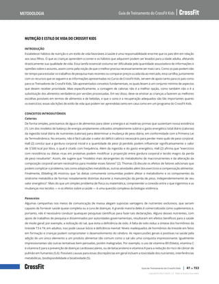 Nutrição e estilo de vida do CrossFit Kids, continuação
Guia de Treinamento do CrossFit Kids
Metodologia
Copyright © 2020 CrossFit, LLC. Todos os direitos reservados.
Guia de Treinamento do CrossFit Kids | 47 de 153
NUTRIÇÃO E ESTILO DE VIDA DO CROSSFIT KIDS
INTRODUÇÃO
Estabelecer hábitos de nutrição e um estilo de vida favoráveis à saúde é uma responsabilidade enorme que os pais têm em relação
aos seus filhos. O que as crianças aprendem a comer e os hábitos que adquirem podem ser levados para a idade adulta, afetando
drasticamente sua qualidade de vida. Essa tarefa essencial costuma ser dificultada pela quantidade assustadora de informações e
opiniões sobre o assunto, assim como pela noção de que o melhor precisa necessariamente ser mais caro. Como os pais podem não
ter tempo para estudar os trabalhos de pesquisa mais recentes ou comparar preços a cada ida ao mercado, esta cartilha, juntamente
com os recursos que se seguem e as informações apresentadas no Curso de CrossFit Kids, servem de apoio tanto para os pais como
para os Treinadores de CrossFit Kids. São apresentados conceitos fundamentais, os quais levam a um conjunto mínimo de aspectos
que devem receber prioridade. Mais especificamente, a contagem de calorias não é a melhor opção, como também não o é a
substituição dos alimentos verdadeiros por versões processadas. Em vez disso, deve-se ensinar as crianças a fazerem as melhores
escolhas possíveis em termos de alimentos e de bebidas, e que o sono e a recuperação adequados são tão importantes quanto
os exercícios; essas são lições de estilo de vida que podem ser aprendidas tanto em casa como em um programa do CrossFit Kids.
CONCEITOS INTRODUTÓRIOS
Calorias
De forma simples, precisamos de água e de alimentos para obter a energia e as matérias-primas que sustentam nossa existência
(1). Um dos modelos de balanço de energia amplamente utilizados simplesmente subtrai o gasto energético total diário (calorias)
da ingestão total diária de nutrientes (calorias) para determinar a mudança de peso diária, em conformidade com a Primeira Lei
da Termodinâmica. No entanto, não é fácil calcular o valor do déficit calórico necessário para perder meio quilo de peso corporal.
Hall (2) conclui que a gordura corporal inicial e a quantidade de peso já perdido podem influenciar significativamente o valor
de 3.500 kcal por libra, o qual é citado com frequência. Além da ingestão e do gasto energético, Hall (2) afirma que “exercícios
com resistência ou dietas ricas em proteínas podem modificar a proporção entre gordura corporal e tecido magro da perda
de peso resultante”. Assim, ele sugere que “modelos mais abrangentes do metabolismo de macronutrientes e da alteração da
composição corporal seriam necessários para modelar esses fatores” (2). Thomas (3) discute os efeitos de fatores adicionais que
podem complicar o problema, tais como adaptações metabólicas, outras atividades além dos exercícios e compensação alimentar.
Finalmente, Ebbeling (4) mostrou que “as dietas comumente consumidas podem afetar o metabolismo e os componentes da
síndrome metabólica de formas notadamente distintas durante a manutenção da perda de peso, independentemente de seu
valor energético”. Mais do que um simples problema de física ou matemática, compreender a conexão entre o que ingerimos e as
mudanças nos tecidos — e os efeitos sobre a saúde — é uma questão complexa da biologia sistêmica.
Panaceias
Algumas campanhas nos meios de comunicação de massa alegam supostas vantagens de nutrientes exclusivos, que seriam
capazes de fornecer saúde quase completa ou a cura de doenças. A grande maioria deles é comercializada como suplementos e,
portanto, não é necessário conduzir quaisquer pesquisas científicas para fazer tais declarações. Alguns desses nutrientes, com
apoio de trabalhos de pesquisa e disseminados por autoridades governamentais, resultaram em efeitos benéficos para a saúde
de modo geral; por exemplo, a iodização do sal, que evita a deficiência de iodo. A falta de iodo reduz a síntese dos hormônios da
tireoide T3 e T4; em adultos, isso pode causar bócio e deficiência mental. Níveis inadequados de hormônios da tireoide em fetos
em formação e crianças podem comprometer o desenvolvimento do cérebro. As repercussões gerais e positivas na saúde pela
adição de um único elemento a um produto alimentar tão comum como o sal são uma conquista impressionante. Igualmente
impressionantes são outras tentativas bem pensadas, porém malogradas. Por exemplo, o uso de vitamina B9 (folato), vitamina C
e vitamina E para a prevenção de doenças cardiovasculares, ou de betacaroteno e vitamina A para a redução do risco de câncer de
pulmão em fumantes (5,6). Possíveis causas para essas discrepâncias em geral incluem a toxicidade dos nutrientes, interferências
metabólicas, biodisponibilidade e bioatividade (5).
 