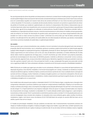 Nutrição e estilo de vida do CrossFit Kids, continuação
Guia de Treinamento do CrossFit Kids
Metodologia
Copyright © 2020 CrossFit, LLC. Todos os direitos reservados.
Guia de Treinamento do CrossFit Kids | 48 de 153
No caso da prevenção do câncer de pulmão com betacaroteno e vitamina A, os testes foram iniciados porque “um grande corpo de
estudosepidemiológicosobservacionaistemdemonstradoconsistentementequeosindivíduosquecomemmaisfrutaseverduras
(ricos em carotenoides) e aqueles com maiores níveis séricos de caroteno enfrentam um risco menor de câncer, particularmente
o câncer de pulmão ”(7). No entanto, os resultados de dois estudos distintos mostraram um aumento no aparecimento de câncer
de pulmão em fumantes que receberam suplementação com vitamina A e betacaroteno (7,8). Embora o betacaroteno seja um
nutriente importante, talvez mais notavelmente como um precursor da vitamina A, parece que a fumaça do tabaco, especialmente
em altas doses, age de forma antagônica às moléculas no tecido pulmonar. Russell (7) declara: “Deveríamos entender melhor o
metabolismo e a repartição dos produtos naturais, e testá-los exaustivamente em várias doses em modelos animais apropriados,
antes de embarcar em ensaios de intervenção em grande escala, particularmente ao usar doses excepcionalmente altas que
excedem em muito os níveis normais do produto na dieta”. Lichtenstein (5) conclui então que “não há dados suficientes para
justificar uma alteração de foco das políticas de saúde pública de uma dieta baseada em alimentos, que atenda a necessidades
nutricionais e promova resultados de saúde ideais, à suplementação dietética”.
Um modelo
Parece, portanto, que o consumo de alimentos reais, variados e ricos em nutrientes é uma prescrição geral muito mais sensata. A
proporção ideal de macronutrientes, isto é, carboidratos, gorduras e proteínas, poderia teoricamente ser determinada segundo
qualquer efeito desejado na saúde (perda de gordura, longevidade, prevenção do câncer, desempenho atlético) se fosse possível
realizar experimentos em seres humanos como se fez com ratos de laboratório submetidos a 25 dietas diferentes (9). Na falta
desses dados empíricos populacionais de longo prazo, a CrossFit recomenda que todos otimizem suas próprias proporções,
partindo da recomendação do Dr. Barry Sears de 40/30/30, pesando e medindo os alimentos e consumindo “carnes e verduras,
nozes e sementes, algumas frutas, um pouco de amido e nada de açúcar. Mantenha a ingestão em níveis que sustentem o exercício,
mas não a gordura corporal”. Junto com o foco principal da CrossFit, ou seja, a preparação física geral, essa prescrição coincide
com a sugerida por Wells (10): “Evite carboidratos refinados e mantenha-se em forma para aumentar a flexibilidade metabólica”.
Wells (10) discute um modelo que sugere que uma dieta rica em carboidratos refinados é a causa direta de hiperinsulinemia e da
deposição de gordura. Esse distúrbio metabólico e hormonal inicial progride com o tempo, resultando na resistência à insulina,
redução da tolerância à glicose, resistência à leptina, aumento do estresse e perda de sono. Essas condições levam à sensação de
aumento da fome e à letargia, criando, finalmente, um balanço energético positivo e um mecanismo antecipatório. Dito de outro
modo, as escolhas alimentares perturbam o metabolismo, criando comportamentos que levam ao ganho de peso, em vez de ser
o desbalanço energético em si a causa inicial.
Esse modelo havia sido proposto para explicar a obesidade infantil (11,12,13,14). Nesses artigos, Lustig descreve a interação entre
componentes moleculares e processos sistêmicos que resulta em comportamentos modificados. A leptina é um hormônio que
sinaliza a suficiência de energia, reduz a recompensa neurológica provocada pela alimentação (13) e permite “o início de processos
de alta energia” (11). A hiperinsulinemia é uma resposta à elevação crônica do açúcar no sangue; ela desencadeia uma resposta
de armazenamento de energia, resultando na obesidade (13). A insulina elevada também pode antagonizar a ação da leptina,
transmitindo um falso sinal de “fome” e aumentando os sentimentos positivos sobre a comida (11,12,13,14), perpetuando assim um
ciclo de má adaptação. Esses conceitos são complexos. As interações entre nosso ambiente, genes, ações, escolhas, hormônios,
metabolismo, órgãos e até mesmo nosso microbioma (15,16,17,18,19,20) fazem da nutrição um assunto difícil de tratar com os
adultos, quanto mais com as crianças.
O “modelo de perturbação metabólica” (10) que acabamos de descrever não é necessariamente mutuamente exclusivo em
relação ao modelo de balanço energético. O balanço energético integra esse modelo, o qual, além disso, também apresenta uma
maneira mais acessível de discutir e aplicar mudanças no estilo de vida. Em vez de reduzir de forma imediata e severa a ingestão
 