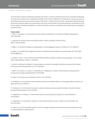 A ciência por trás do CrossFit Kids, continuação
Guia de Treinamento do CrossFit Kids
Metodologia
Copyright © 2020 CrossFit, LLC. Todos os direitos reservados.
Guia de Treinamento do CrossFit Kids | 4 de 153
O CrossFit Kids é composto de elementos projetados para reduzir o Transtorno de Déficit de Exercícios e as escolhas inadequadas
de estilo de vida, desta forma: estabelecendo padrões de movimento fundamentais, fornecendo às crianças uma parte da
quantidade prescrita de exercícios para a semana, melhorando o condicionamento muscular, criando oportunidades ilimitadas
de sucesso e discutindo papéis para a alimentação, tudo isso por meio de aulas e informações divertidas e envolventes (14,15,16).
Como programa infinitamente adaptável, o CrossFit Kids também pode levar os benefícios da atividade física para populações
carentes (17,18,19).
Fontes citadas
1. Miller, J. C. & Colagiuri, S. The carnivore connection: dietary carbohydrate in the evolution of NIDDM. Diabetologia 37,
1280–1286 (1994).
2. Lieberman, D. The Story of the Human Body: Evolution, Health, and Disease. Pantheon (2013).
ISBN-13: 978-0307379412
3. Wells, J. C. K. & Siervo, M. Obesity and energy balance: is the tail wagging the dog? Eur J Clin Nutr 65, 1173–1189 (2011).
4. Ogden CL, Carroll MD, Kit BK, Flegal KM. Prevalence of Childhood and Adult Obesity in the United States, 2011-2012. JAMA.
2014;311(8):806-814.
5. Lobstein, T., Baur, L., Uauy, R. IASO International Obesity TaskForce. Obesity in children and young people: a crisis in public
health. Obesity Reviews 5 Suppl 1, 4–104 (2004).
6. de Onis, M., Blössner, M. & Borghi, E. Global prevalence and trends of overweight and obesity among preschool children.
American Journal of Clinical Nutrition 92, 1257–1264 (2010).
7. Booth, F. W., Gordon, S. E., Carlson, C. J. & Hamilton, M. T. Waging war on modern chronic diseases: primary prevention
through exercise biology. J Appl Physiol 88, 774–787 (2000).
8. Yudkin, J. The causes and cure of obesity. Lancet 2, 1135–1138 (1959).
9. Tremblay, M. S. et al. Systematic review of sedentary behaviour and health indicators in school-aged children and youth. Int J
Behav Nutr Phys Act 8, 98 (2011).
10. Matthews, C. E. et al. Amount of time spent in sedentary behaviors and cause-specific mortality in US adults. American
Journal of Clinical Nutrition 95, 437–445 (2012).
11. Faigenbaum, A. D. & Myer, G. D. Exercise deficit disorder in youth: play now or pay later. Curr Sports Med Rep 11,
196–200 (2012).
12. Faigenbaum, A. D., Stracciolini, A. & Myer, G. D. Exercise deficit disorder in youth: a hidden truth. Acta Paediatr. 100,
1423-1425 (2011).
13. Myer, G. D. et al. Exercise Deficit Disorder in Youth: A Paradigm Shift toward Disease Prevention and Comprehensive Care.
Curr Sports Med Rep 12, 248–255 (2013).
 