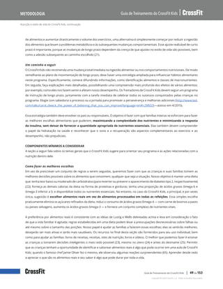 Nutrição e estilo de vida do CrossFit Kids, continuação
Guia de Treinamento do CrossFit Kids
Metodologia
Copyright © 2020 CrossFit, LLC. Todos os direitos reservados.
Guia de Treinamento do CrossFit Kids | 49 de 153
de alimentos e aumentar drasticamente o volume dos exercícios, uma alternativa é simplesmente começar por reduzir a ingestão
dos alimentos que levam a problemas metabólicos e às subsequentes mudanças comportamentais. Esse ajuste realizável de curto
prazo é importante, porque as mudanças de longo prazo dependem da crença de que ajustes no estilo de vida são possíveis, bem
como a adesão subsequente ao caminho escolhido (21).
Um caminho a seguir
O CrossFit Kids não recomenda uma mudança total imediata na ingestão alimentar ou nos comportamentos nutricionais. De modo
semelhante ao plano de movimentação de longo prazo, deve haver uma estratégia ampliada para influenciar hábitos alimentares
neste programa. Especificamente, comece difundindo informações, como identificação alimentos e classes de macronutrientes.
Em seguida, faça explicações mais detalhadas, possibilitando uma compreensão mais profunda dos efeitos de vários alimentos;
por exemplo, como eles nos fazem sentir e afetam nosso desempenho. Os Treinadores de CrossFit Kids devem seguir um programa
de instrução de longo prazo, juntamente com a tarefa imediata de celebrar todos os sucessos conquistados pelas crianças no
programa. Elogie com sabedoria o processo ou a jornada para promover a perseverança e melhorias adicionais (http://www.ted.
com/talks/carol_dweck_the_power_of_believing_that_you_can_improve?language=en#t-298029—acesso em 4/2015).
Essa estratégia também deve envolver os pais ou responsáveis. O objetivo é fazer com que famílias inteiras se esforcem para fazer
as melhores escolhas alimentares que puderem, maximizando a complexidade dos nutrientes e minimizando a resposta
da insulina, sem deixar de fornecer a quantidade apropriada de nutrientes essenciais. Elas também devem compreender
o papel da hidratação na saúde e reconhecer que o sono e a recuperação são aspectos complementares ao exercício e ao
desempenho, não prejudiciais.
COMPONENTES MÍNIMOS A CONSIDERAR
A seção a seguir fala sobre os temas gerais que o CrossFit Kids sugere para orientar seu programa e as ações relacionadas com a
nutrição dentro dele.
Como fazer as melhores escolhas
Em vez de prescrever um conjunto de regras a serem seguidas, queremos fazer com que as crianças e suas famílias tomem as
melhores decisões possíveis sobre os alimentos que consomem, qualquer que seja a situação. Nosso objetivo é manter uma dieta
que: tenha teor baixo ou moderado de carboidratos (para reverter ou prevenir o aparecimento de diabetes tipo 2, respectivamente)
(22); forneça as demais calorias da dieta na forma de proteínas e gorduras; tenha uma proporção de ácidos graxos ômega-6 e
ômega-3 inferior a 5; e disponibilize todos os nutrientes essenciais. No entanto, no caso do CrossFit Kids, a principal, e por vezes
única, sugestão é escolher alimentos reais em vez de alimentos processados em todas as refeições. Essa simples escolha
praticamente elimina os açúcares refinados da dieta, reduz o consumo de ácidos graxos ômega-6 — com carne de bovinos a pasto
ou peixes selvagens, aumenta os ácidos graxos ômega-3 — e fornece um conjunto complexo de nutrientes vitais.
A preferência por alimentos reais é consistente com as ideias de Lustig e Wells delineadas acima e leva em consideração o fato
de que a vida familiar é agitada; regras estabelecidas em uma dieta podem levar a preocupações desnecessárias sobre falhas ou
até mesmo sobre o tamanho das porções. Nosso papel é ajudar as famílias a fazerem essas escolhas; elas se sentirão melhores,
desejarão ser mais ativas e serão mais saudáveis. Os recursos no final desta seção são fornecidos para seu uso individual, bem
como para ajudar as famílias: livros de receitas, receitas, sites de nutrição, livros e vídeos. O melhor que podemos fazer é ensinar
as crianças a tomarem decisões inteligentes o mais cedo possível (23), mesmo no útero (24) e antes do desmame (25). Permitir
que as crianças tenham a oportunidade de identificar e saborear alimentos reais é algo que pode ocorrer em uma aula de CrossFit
Kids; quando o famoso chef Jamie Oliver fez o mesmo, ele observou algumas reações surpreendentes (65). Aprender desde cedo
a apreciar o que são os alimentos reais e seu sabor é algo que pode durar por toda a vida.
 