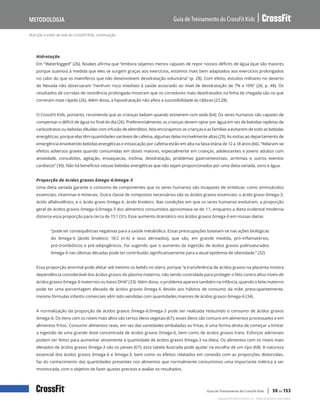 Nutrição e estilo de vida do CrossFit Kids, continuação
Guia de Treinamento do CrossFit Kids
Metodologia
Copyright © 2020 CrossFit, LLC. Todos os direitos reservados.
Guia de Treinamento do CrossFit Kids | 50 de 153
Hidratação
Em “Waterlogged” (26), Noakes afirma que “embora sejamos menos capazes de repor nossos déficits de água (que são maiores
porque suamos) à medida que eles se surgem graças aos exercícios, estamos mais bem adaptados aos exercícios prolongados
no calor do que os mamíferos que não desenvolvem desidratação voluntária” (p. 28). Com efeito, estudos militares no deserto
de Nevada não observaram “nenhum risco imediato à saúde associado ao nível de desidratação de 7% a 10%” (26; p. 48). Os
resultados de corridas de resistência prolongada mostram que os corredores mais desidratados na linha de chegada são os que
correram mais rápido (26). Além disso, a hipoidratação não afeta a suscetibilidade às cãibras (27,28).
O CrossFit Kids, portanto, recomenda que as crianças bebam quando estiverem com sede (64). Os seres humanos são capazes de
compensar o déficit de água no final do dia (26). Preferencialmente, as crianças devem optar por água em vez de bebidas repletas de
carboidratos ou bebidas diluídas com infusão de eletrólitos. Nós encorajamos as crianças e as famílias a evitarem de todo as bebidas
energéticas, porque elas têm quantidades variáveis de cafeína, algumas delas incrivelmente altas (29). As visitas ao departamento de
emergência envolvendo bebidas energéticas e intoxicação por cafeína estão em alta na faixa etária de 12 a 18 anos (66). “Relaram-se
efeitos adversos graves quando consumidas em doses maiores, especialmente em crianças, adolescentes e jovens adultos com
ansiedade, convulsões, agitação, enxaquecas, insônia, desidratação, problemas gastrointestinais, arritmias e outros eventos
cardíacos” (30). Não há benefícios nessas bebidas energéticas que não sejam proporcionados por uma dieta variada, sono e água.
Proporção de ácidos graxos ômega-6:ômega-3
Uma dieta variada garante o consumo de componentes que os seres humanos são incapazes de sintetizar, como aminoácidos
essenciais, vitaminas e minerais. Outra classe de compostos necessários são os ácidos graxos essenciais: o ácido graxo ômega-3,
ácido alfalinolênico, e o ácido graxo ômega-6, ácido linoleico. Nas condições em que os seres humanos evoluíram, a proporção
geral de ácidos graxos ômega-6:ômega-3 dos alimentos consumidos aproximava-se de 1:1, enquanto a dieta ocidental moderna
distorce essa proporção para cerca de 15:1 (31). Esse aumento dramático nos ácidos graxos ômega-6 em nossas dietas
“pode ter consequências negativas para a saúde metabólica. Essas preocupações baseiam-se nas ações biológicas
do ômega-6 [ácido linoleico; 18:2 (n-6) e seus derivados], que são, em grande medida, pró-inflamatórios,
pró-trombóticos e pré-adipogênicos. Foi sugerido que o aumento da ingestão de ácidos graxos polinsaturados
ômega-6 nas últimas décadas pode ter contribuído significativamente para a atual epidemia de obesidade.” (32)
Essa proporção anormal pode afetar até mesmo os bebês no útero, porque “a transferência de ácidos graxos na placenta mostra
dependência considerável dos ácidos graxos do plasma materno, não sendo controlada para proteger o feto contra altos níveis de
ácidos graxos ômega-6 maternos ou baixo DHA” (33). Além disso, o problema aparece também na infância, quando o leite materno
pode ter uma porcentagem elevada de ácidos graxos ômega-6 devido aos hábitos de consumo da mãe; preocupantemente,
mesmo fórmulas infantis comerciais vêm sido vendidas com quantidades maiores de ácidos graxos ômega-6 (34).
A normalização da proporção de ácidos graxos ômega-6:ômega-3 pode ser realizada reduzindo o consumo de ácidos graxos
ômega-6. Os itens com os níveis mais altos são certos óleos vegetais (67); esses óleos são comuns em alimentos processados e em
alimentos fritos. Consumir alimentos reais, em vez das variedades embaladas ou fritas, é uma forma direta de começar a limitar
a ingestão de uma grande dose concentrada de ácidos graxos ômega-6, bem como de ácidos graxos trans. Esforços adicionais
podem ser feitos para aumentar ativamente a quantidade de ácidos graxos ômega-3 na dieta. Os alimentos com os níveis mais
elevados de ácidos graxos ômega-3 são os peixes (67); esta tabela ilustrada pode ajudar na escolha de um tipo (68). A natureza
essencial dos ácidos graxos ômega-6 e ômega-3, bem como os efeitos relatados em conexão com as proporções distorcidas,
faz do conhecimento das quantidades presentes nos alimentos que normalmente consumimos uma importante métrica a ser
monitorada, com o objetivo de fazer ajustes precisos e avaliar os resultados.
 