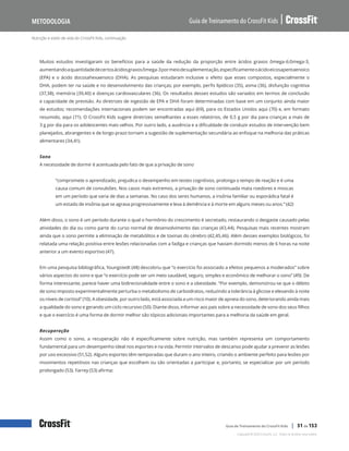 Nutrição e estilo de vida do CrossFit Kids, continuação
Guia de Treinamento do CrossFit Kids
Metodologia
Copyright © 2020 CrossFit, LLC. Todos os direitos reservados.
Guia de Treinamento do CrossFit Kids | 51 de 153
Muitos estudos investigaram os benefícios para a saúde da redução da proporção entre ácidos graxos ômega-6:ômega-3,
aumentandoaquantidadedecertosácidosgraxosômega-3pormeiodesuplementação,especificamenteoácidoeicosapentaenoico
(EPA) e o ácido docosahexaenoico (DHA). As pesquisas estudaram inclusive o efeito que esses compostos, especialmente o
DHA, podem ter na saúde e no desenvolvimento das crianças; por exemplo, perfis lipídicos (35), asma (36), disfunção cognitiva
(37,38), memória (39,40) e doenças cardiovasculares (36). Os resultados desses estudos são variados em termos de conclusão
e capacidade de previsão. As diretrizes de ingestão de EPA e DHA foram determinadas com base em um conjunto ainda maior
de estudos; recomendações internacionais podem ser encontradas aqui (69), para os Estados Unidos aqui (70) e, em formato
resumido, aqui (71). O CrossFit Kids sugere diretrizes semelhantes a esses relatórios, de 0,5 g por dia para crianças a mais de
3 g por dia para os adolescentes mais velhos. Por outro lado, a ausência e a dificuldade de conduzir estudos de intervenção bem
planejados, abrangentes e de longo prazo tornam a sugestão de suplementação secundária ao enfoque na melhoria das práticas
alimentares (34,41).
Sono
A necessidade de dormir é acentuada pelo fato de que a privação de sono
“compromete o aprendizado, prejudica o desempenho em testes cognitivos, prolonga o tempo de reação e é uma
causa comum de convulsões. Nos casos mais extremos, a privação de sono continuada mata roedores e moscas
em um período que varia de dias a semanas. No caso dos seres humanos, a insônia familiar ou esporádica fatal é
um estado de insônia que se agrava progressivamente e leva à demência e à morte em alguns meses ou anos.” (42)
Além disso, o sono é um período durante o qual o hormônio do crescimento é secretado, restaurando o desgaste causado pelas
atividades do dia ou como parte do curso normal de desenvolvimento das crianças (43,44). Pesquisas mais recentes mostram
ainda que o sono permite a eliminação de metabólitos e de toxinas do cérebro (42,45,46). Além desses exemplos biológicos, foi
relatada uma relação positiva entre lesões relacionadas com a fadiga e crianças que haviam dormido menos de 6 horas na noite
anterior a um evento esportivo (47).
Em uma pesquisa bibliográfica, Youngstedt (48) descobriu que “o exercício foi associado a efeitos pequenos a moderados” sobre
vários aspectos do sono e que “o exercício pode ser um meio saudável, seguro, simples e econômico de melhorar o sono” (49). De
forma interessante, parece haver uma bidirecionalidade entre o sono e a obesidade. “Por exemplo, demonstrou-se que o débito
de sono imposto experimentalmente perturba o metabolismo de carboidratos, reduzindo a tolerância à glicose e elevando à noite
os níveis de cortisol” (10). A obesidade, por outro lado, está associada a um risco maior de apneia do sono, deteriorando ainda mais
a qualidade do sono e gerando um ciclo recursivo (50). Diante disso, informar aos pais sobre a necessidade de sono dos seus filhos
e que o exercício é uma forma de dormir melhor são tópicos adicionais importantes para a melhoria da saúde em geral.
Recuperação
Assim como o sono, a recuperação não é especificamente sobre nutrição, mas também representa um comportamento
fundamental para um desempenho ideal nos esportes e na vida. Permitir intervalos de descanso pode ajudar a prevenir as lesões
por uso excessivo (51,52). Alguns esportes têm temporadas que duram o ano inteiro, criando o ambiente perfeito para lesões por
movimentos repetitivos nas crianças que escolhem ou são orientadas a participar e, portanto, se especializar por um período
prolongado (53). Farrey (53) afirma:
 