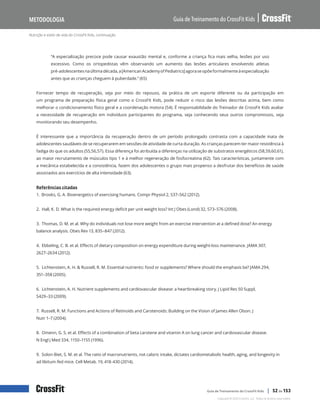 Nutrição e estilo de vida do CrossFit Kids, continuação
Guia de Treinamento do CrossFit Kids
Metodologia
Copyright © 2020 CrossFit, LLC. Todos os direitos reservados.
Guia de Treinamento do CrossFit Kids | 52 de 153
“A especialização precoce pode causar exaustão mental e, conforme a criança fica mais velha, lesões por uso
excessivo. Como os ortopedistas vêm observando um aumento das lesões articulares envolvendo atletas
pré-adolescentesnaúltimadécada,a[AmericanAcademyofPediatrics]agoraseopõeformalmenteàespecialização
antes que as crianças cheguem à puberdade.” (65)
Fornecer tempo de recuperação, seja por meio do repouso, da prática de um esporte diferente ou da participação em
um programa de preparação física geral como o CrossFit Kids, pode reduzir o risco das lesões descritas acima, bem como
melhorar o condicionamento físico geral e a coordenação motora (54). É responsabilidade do Treinador de CrossFit Kids avaliar
a necessidade de recuperação em indivíduos participantes do programa, seja conhecendo seus outros compromissos, seja
monitorando seu desempenho.
É interessante que a importância da recuperação dentro de um período prolongado contrasta com a capacidade inata de
adolescentes saudáveis de se recuperarem em sessões de atividade de curta duração. As crianças parecem ter maior resistência à
fadiga do que os adultos (55,56,57). Essa diferença foi atribuída a diferenças na utilização de substratos energéticos (58,59,60,61),
ao maior recrutamento de músculos tipo 1 e à melhor regeneração de fosfocreatina (62). Tais características, juntamente com
a mecânica estabelecida e a consistência, fazem dos adolescentes o grupo mais propenso a desfrutar dos benefícios de saúde
associados aos exercícios de alta intensidade (63).
Referências citadas
1. Brooks, G. A. Bioenergetics of exercising humans. Compr Physiol 2, 537–562 (2012).
2. Hall, K. D. What is the required energy deficit per unit weight loss? Int J Obes (Lond) 32, 573–576 (2008).
3. Thomas, D. M. et al. Why do individuals not lose more weight from an exercise intervention at a defined dose? An energy
balance analysis. Obes Rev 13, 835–847 (2012).
4. Ebbeling, C. B. et al. Effects of dietary composition on energy expenditure during weight-loss maintenance. JAMA 307,
2627–2634 (2012).
5. Lichtenstein, A. H. & Russell, R. M. Essential nutrients: food or supplements? Where should the emphasis be? JAMA 294,
351–358 (2005).
6. Lichtenstein, A. H. Nutrient supplements and cardiovascular disease: a heartbreaking story. J Lipid Res 50 Suppl,
S429–33 (2009).
7. Russell, R. M. Functions and Actions of Retinoids and Carotenoids: Building on the Vision of James Allen Olson. J
Nutr 1–7 (2004).
8. Omenn, G. S. et al. Effects of a combination of beta carotene and vitamin A on lung cancer and cardiovascular disease.
N Engl J Med 334, 1150–1155 (1996).
9. Solon-Biet, S. M. et al. The ratio of macronutrients, not caloric intake, dictates cardiometabolic health, aging, and longevity in
ad libitum-fed mice. Cell Metab. 19, 418-430 (2014).
 