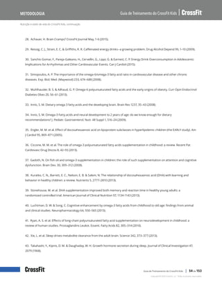 Nutrição e estilo de vida do CrossFit Kids, continuação
Guia de Treinamento do CrossFit Kids
Metodologia
Copyright © 2020 CrossFit, LLC. Todos os direitos reservados.
Guia de Treinamento do CrossFit Kids | 54 de 153
28. Achauer, H. Brain Cramps? CrossFit Journal May, 1-6 (2015).
29. Reissig, C. J., Strain, E. C. & Griffiths, R. R. Caffeinated energy drinks--a growing problem. Drug Alcohol Depend 99, 1–10 (2009).
30. Sanchis-Gomar, F., Pareja-Galeano, H., Cervellin, G., Lippi, G. & Earnest, C. P. Energy Drink Overconsumption in Adolescents:
Implications for Arrhythmias and Other Cardiovascular Events. Can J Cardiol (2015).
31. Simopoulos, A. P. The importance of the omega-6/omega-3 fatty acid ratio in cardiovascular disease and other chronic
diseases. Exp. Biol. Med. (Maywood) 233, 674–688 (2008).
32. Muhlhausler, B. S. & Ailhaud, G. P. Omega-6 polyunsaturated fatty acids and the early origins of obesity. Curr Opin Endocrinol
Diabetes Obes 20, 56–61 (2013).
33. Innis, S. M. Dietary omega 3 fatty acids and the developing brain. Brain Res 1237, 35–43 (2008).
34. Innis, S. M. Omega-3 Fatty acids and neural development to 2 years of age: do we know enough for dietary
recommendations? J. Pediatr. Gastroenterol. Nutr. 48 Suppl 1, S16–24 (2009).
35. Engler, M. M. et al. Effect of docosahexaenoic acid on lipoprotein subclasses in hyperlipidemic children (the EARLY study). Am
J Cardiol 95, 869–871 (2005).
36. Ciccone, M. M. et al. The role of omega-3 polyunsaturated fatty acids supplementation in childhood: a review. Recent Pat
Cardiovasc Drug Discov 8, 42–55 (2013).
37. Gadoth, N. On fish oil and omega-3 supplementation in children: the role of such supplementation on attention and cognitive
dysfunction. Brain Dev. 30, 309–312 (2008).
38. Kuratko, C. N., Barrett, E. C., Nelson, E. B. & Salem, N. The relationship of docosahexaenoic acid (DHA) with learning and
behavior in healthy children: a review. Nutrients 5, 2777–2810 (2013).
39. Stonehouse, W. et al. DHA supplementation improved both memory and reaction time in healthy young adults: a
randomized controlled trial. American Journal of Clinical Nutrition 97, 1134-1143 (2013).
40. Luchtman, D. W. & Song, C. Cognitive enhancement by omega-3 fatty acids from childhood to old age: findings from animal
and clinical studies. Neuropharmacology 64, 550–565 (2013).
41. Ryan, A. S. et al. Effects of long-chain polyunsaturated fatty acid supplementation on neurodevelopment in childhood: a
review of human studies. Prostaglandins Leukot. Essent. Fatty Acids 82, 305–314 (2010).
42. Xie, L. et al. Sleep drives metabolite clearance from the adult brain. Science 342, 373–377 (2013).
43. Takahashi, Y., Kipnis, D. M. & Daughaday, W. H. Growth hormone secretion during sleep. Journal of Clinical Investigation 47,
2079 (1968).
 